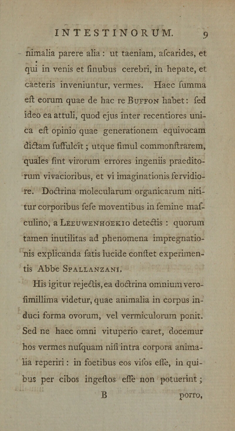 - nimalia parere alia: ut taeniam, afcarides, et qui in venis et finubus cerebri, in hepate, et caeteris inveniuntur, vermes. Haec fumma eft eorum quae de hac re Buffon habet: fed ideo ea attuli, quod ejus inter recentiores uni¬ ca ell opinio quae generationem equivocam didtam fuffulcit; utque fimul commonftrarem, quales fint virorum errores ingeniis praedito- *rum vivacioribus, et vi imaginationis fervidio- •re. Doctrina molecularum organicarum niti¬ tur corporibus fefe moventibus in femine maf- culino, a Leeuwenhoekio detectis : quorum tamen inutilitas ad phenomena impregnatio- nis explicanda fatis lucide conitet experimen¬ tis Abbe Spallanzani. His igitur rejed;is,ea doctrina omnium vero- fimillima videtur, quae animalia in corpus in¬ duci forma ovorum, vel vermiculorum ponit. Sed ne haec omni vituperio caret, docemur hos vermes nufquam nili intra corpora anima¬ lia reperiri: in foetibus eos vifos efle, in qui¬ bus per cibos ingeftos efle non potuerint; B porro,