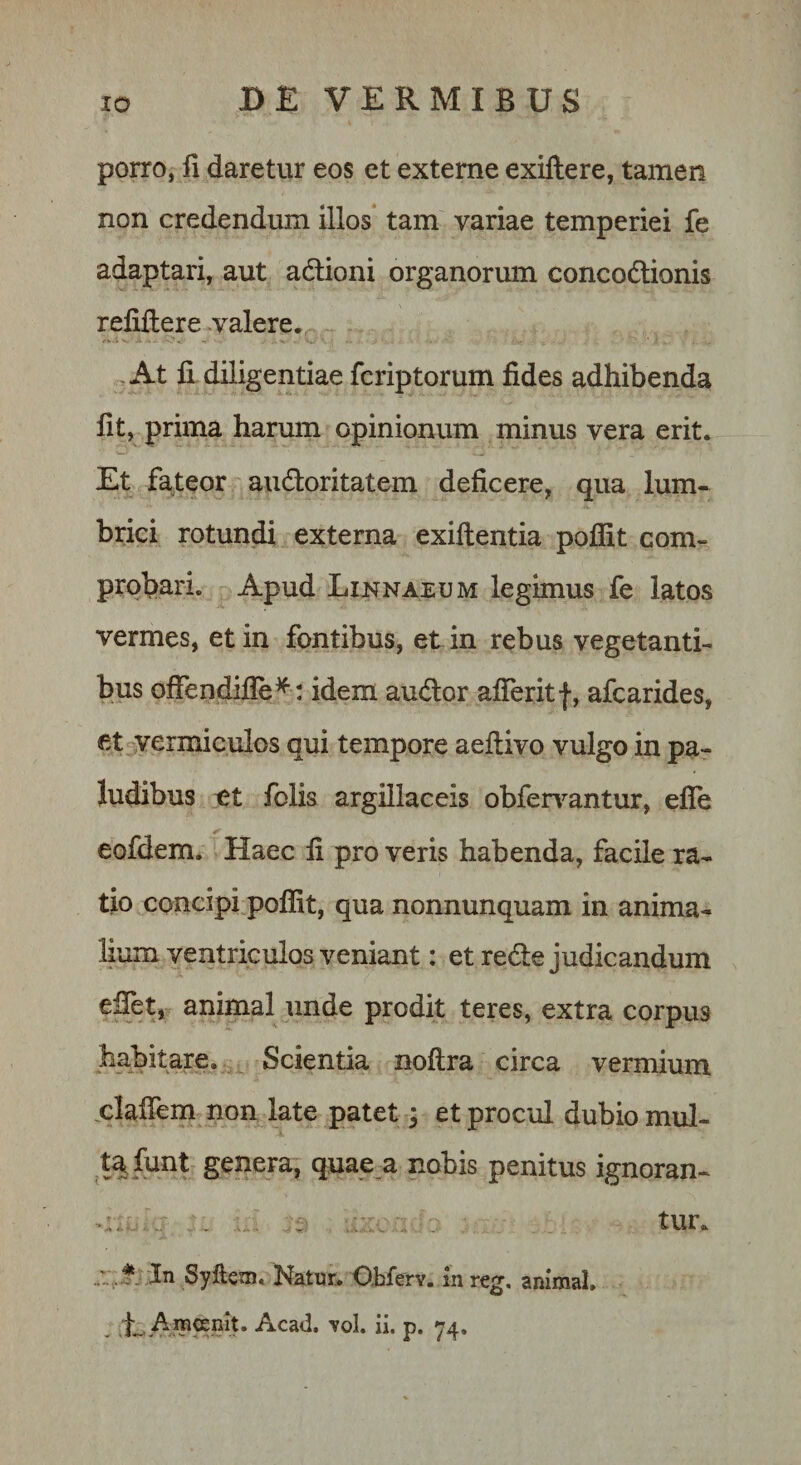 porro, a daretur eos et externe exillere, tamen non credendum illos tam variae temperiei fe adaptari, aut adlioni organormn concodlionis relillere .valere. , At li diligentiae fcriptorum fides adhibenda fit, prima harum opinionum minus vera erit. Et fateor audoritatem deficere, qua lum« brici rotundi externa exiftentia poflit com¬ probari. Apud Linnaeum legimus fe latos vermes, et in fontibus, et in rebus vegetanti¬ bus ofFendifle^ : idem audor afieritf, afcarides, et vermiculos qui tempore aeftivo vulgo in pa¬ ludibus ut folis argillaceis obfer\^antur, efle eofdem. Haec fi pro veris habenda, facile ra¬ tio concipi poflit, qua nonnunquam in anima¬ lium ventriculos veniant: et rede judicandum eflet, animal unde prodit teres, extra corpus habitare. Scientia noflra circa vermium plaflem non late patet; et procul dubio mul- t^ funt genera, quae a nobis penitus ignoran- ^ tur. * ;Jn Syfteoj. Natur. Obferv. in reg. animal, , E Amoeniu Acad, toI, ii. p. &lt;74.