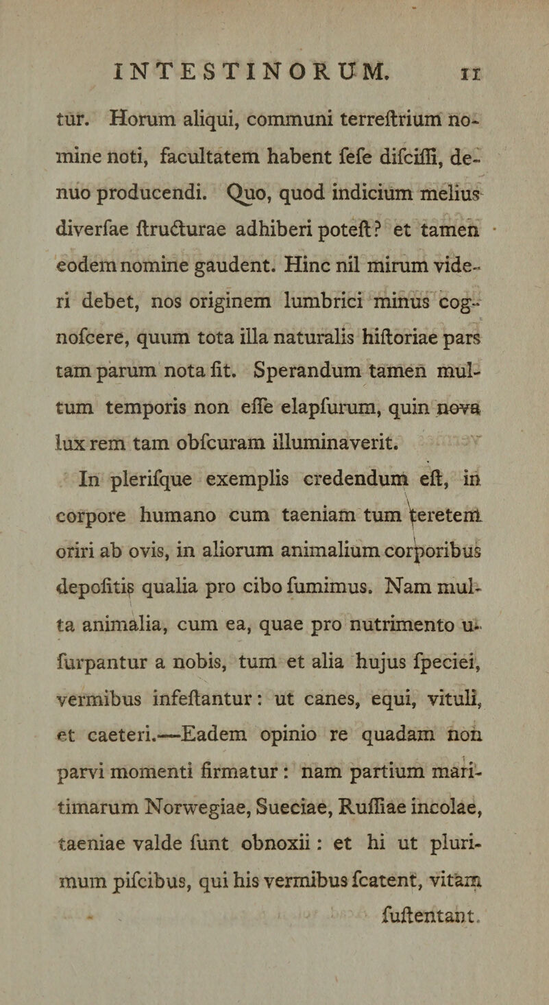 tur. Horum aliqui, communi terreftrium no¬ mine noti, facultatem habent fefe difciffi, de- nuo producendi. Quo, quod indicium melius diverfae ftrudurae adhiberi poteft ? et tamen • eodem nomine gaudent. Hinc nil mirum vide¬ ri debet, nos originem lumbrici minus cog- nofcere, quum tota illa naturalis hiftoriae pars tam parum nota Iit. Sperandum tamen mul¬ tum temporis non elTe elapfurum, quin nova lux rem tam obfcuram illuminaverit. In plerifque exemplis credendum eft, in corpore humano cum taeniam tum ^eretem oriri ab ovis, in aliorum animalium corporibus depoliti^ qualia pro cibo fumimus. Nam mul¬ ta animalia, cum ea, quae pro nutrimento furpantur a nobis, tum et alia hujus fpeciei, vermibus infeftantur: ut canes, equi, vituli, et caeteri.—Eadem opinio re quadam noii parvi momenti firmatur : nam partium mari¬ timarum Norwegiae, Sueciae, Rufiiae incolae, taeniae valde funt obnoxii: et hi ut pluri¬ mum pifcibus, qui his vermibus fcatent, vitam fuflentant.