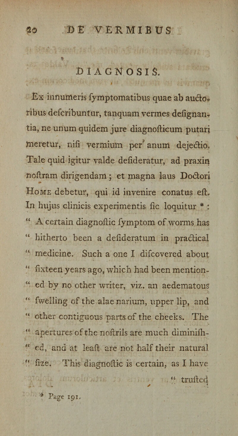 \ % diagnosis. I Ex innumeris fymptomatibus quae ab audo^ ribus defcribuntur, tanquam vermes defignan^ tia, ne unum quidem jure diagnofticum putari meretur, niii vermium persanum dejedlio. Tale quid igitur valde defideratur, ad praxin noflram dirigendam; et magna laus Dod:ori Home debetur, qui id invenire conatus eft. In hujus clinicis experimentis lic loquitur * : A certain diagnodic fjmptom of worms has hitherto been a deiideratum in pradical ‘‘ medicine. Such a one I difcovered about lixteen years ago, which had been mention- ed by no other writer, viz. an aedematous fwelling of the alae nariuni, upper lip, and other contiguous parts of the cheeks. The apertures of the noilrils are much diminilh- cd, and at leaft are not half their natural !! iize. This diagnoilic is certain, as I have truiled * Page ipi.