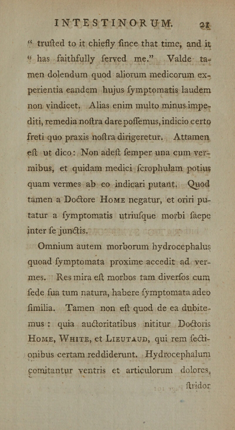 trufted to it chiefly linee that time, and it has faithfully ferved me.” Valde ta¬ men dolendum quod aliorum medicorum ex¬ perientia eandem hujus fymptomatis laudem non vindicet. Alias enim multo minus impe¬ diti, remedia noftra dare poflemus, indicio certQ freti quo praxis noftra dirigeretur. Attamen eft ut dico: Non adeft femper una cum ver¬ mibus, et quidam medici fcrophulam potius quam vermes ab eo indicari putant. Quod tamen a Dodore Home negatur, et oriri pu¬ tatur a fymptomatis utriufque morbi faepe inter fe jundis. Omnium autem morborum hydrocephalus quoad fymptomata proxime accedit ad ver¬ mes. Res mira eft morbos tam diverfos cum fede fua tum natura, habere fymptomata adeo limilia. Tamen non eft quod de ea dubite¬ mus : quia audoritatibus nititur Dodoris Home, White, et Lieutaud, qui rem fedi- onibus certam reddiderunt. Hydrocephalum comitantur ventris et articulorum dolores^ ftridor