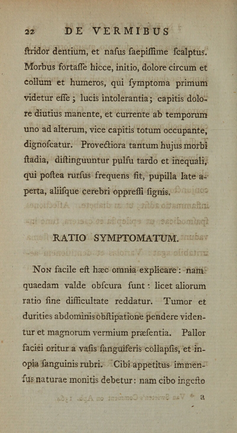 flridor dentium, et nafus faepiffime fcalptus. Morbus fortafTe hicce, initio, dolore circum et collum et humeros, qui fymptoma primum videtur elTe ; lucis intolerantia; capitis dolo^ re diutius manente, et currente ab temporum uno ad alterum, vice capitis totum occupante, dignofcatur. Provedliora tantum hujus morbi lladia, diftinguuntur pulfu tardo et inequali,^ qui poflea rurfus frequens fit, pupilla late a- perta, aliifque cerebri oppreffi fignis. . &gt; .1./V RATIO SYMPTOMATUM. Non facile efl; haec omnia explicari : nam quaedam valde obfcura funt: licet aliorum ratio fine difficultate reddatur. Tumor et durities abdominisobftipatione pendere viden¬ tur et magnorum vermium praefentia. Pallor faciei oritur a vafis fanguiferis collapfis, et in¬ opia fanguinis rubri. Cibi appetitus ifnmen- fus naturae monitis debetur: nam cibo ingefio