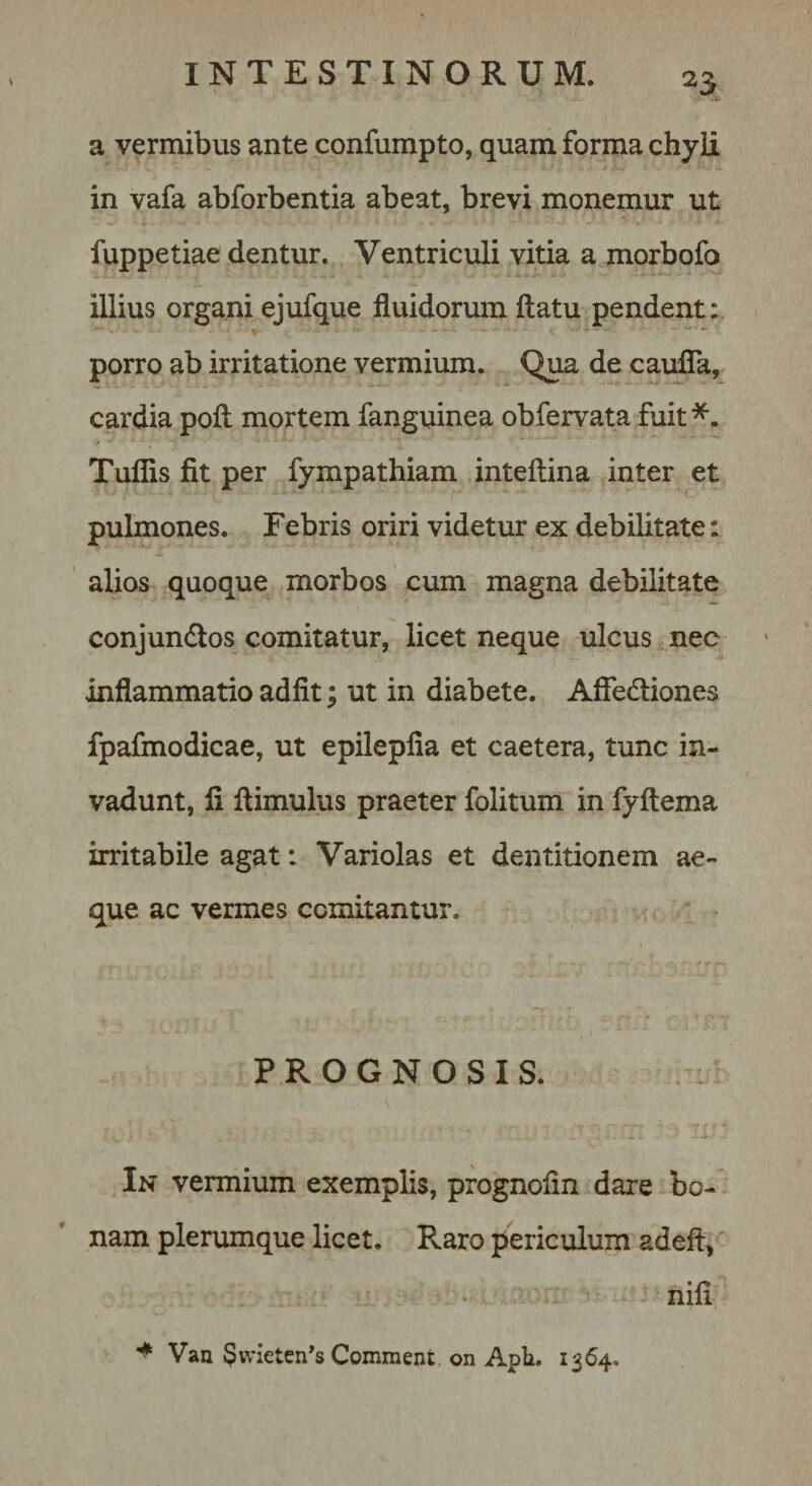 a vermibus ante confumpto, quam forma chyE in vafa abforbentia abeat, brevi monemur ut fuppetiae dentur. Ventriculi vitia a morbofo illius organi ejufque fluidorum flatu pendent: porro ab irritatione vermium. Qua de caufla, cardia pofl mortem fanguinea obfervata fuit*. Tuflis fit per fympathiam inteflina inter et pulmones. Febris oriri videtur ex debilitate: alios quoque morbos cum magna debilitate conjundos comitatur, licet neque ulcus nec inflammatio adfit; ut in diabete. Aflediones fpafmodicae, ut epilepfia et caetera, tunc in¬ vadunt, fi flimulus praeter folitum in fyflema irritabile agat: Variolas et dentitionem ae¬ que ac vermes comitantur. PROGNOSIS. In vermium exemplis, prognofin dare bo¬ nam plerumque licet. Raro periculum adeft^ • ‘ . nili Van $wietcn*s Comment on Aph. 1364.