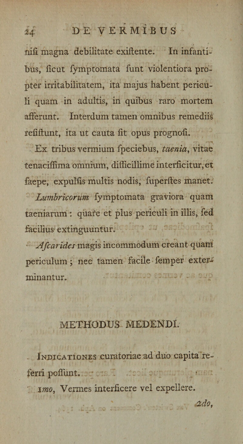 nili magna debilitate exiftente. In infanti- bus, licut fymptomata funt violentiora pro¬ pter irritabilitatem, ita majus habent pericu¬ li quam in adultis, in quibus raro morteUr afferunt. Interdum tamen omnibus remediis refiftunt, ita ut cauta fit opus prognofi. -, Ex tribus vermium fpeciebus, taenia^ vitae tenaciffima omnium, difficdlime interficitur,et faepe, expulfis multis nodis, fuperftes manet; Lumbricorum fymptomata graviora quam taeniarum : quaie et plus periculi in illis, fed facilius extinguuntur; ‘ Afcarides magis incommodum creant quarn periculum ; nec tamen facile • fempCr exter-i minantur. METHODUS MEDENDI. . Indicationxs curatoriae ad duo capitaTe- ferri poffunt. ■ . ■ \mo. Vermes interficere vel expellere. 'Zdo,