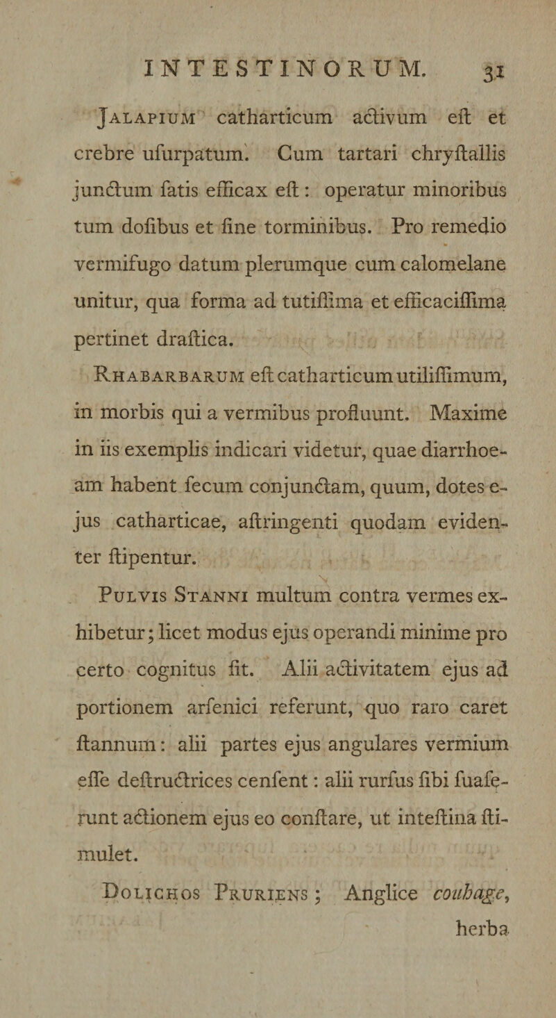 Jalapium catharticum aclivum eft et crebre ufurpatum'. Cum tartari chryftallis jundlum fatis efficax eft : operatur minoribus tum dofibus et fine torminibus. Pro remedio m vermifugo datum plerumque cum calomelane unitur, qua forma ad tutiftima et efficaciffima pertinet draftica. Rh AB AREARUM eft catharticuiii utiliffimum, in morbis qui a vermibus proftuunt. Maxime in iis exemplis indicari videtur, quae diarrhoe¬ am habent fecum conjundlam, quum, dotes e- jus catharticae, aftringenti quodam eviden¬ ter ftipentur. \ Pulvis Stanni multum contra vermes ex¬ hibetur; licet modus ejus operandi minime pro certo cognitus fit. Alii activitatem ejus ad portionem arfenici referunt, quo raro caret ftannum: alii partes ejus angulares vermium efle deftrudlrices cenfent: alii rurfus fibi fuafe- runt adlionem ejus eo conftare, ut inteftina fti- mulet. Bolichos Pruriens ; Anglice coiihage, herba