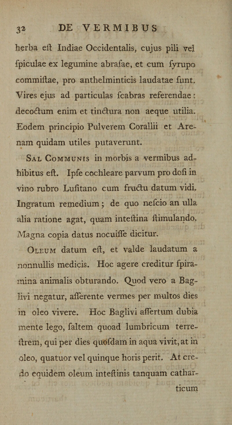 3^ herba eil Indiae Occidentalis, cujus pili vel fpiculae ex legumine abrafae, et cum fyrupo commiftae, pro anthelminticis laudatae funt. Vires ejus ad particulas fcabras referendae: decodlum enim et tindura non aeque utilia. Eodem principio Pulverem Corallii ct Are¬ nam quidam utiles putaverunt. Sal Communis in morbis a vermibus ad¬ hibitus eft. Ipfe cochleare parvum pro doli in vino rubro Lulitano cum fru&lt;^u datum vidi. Ingratum remedium; de quo ncfcio an ulla alia ratione agat, quam inteftina ftimulando. Magna copia datus nocuifle dicitur. Oleum datum elt, et valde laudatum a nonnullis medicis. Hoc agere creditur fpira- mina animalis obturando. Quod vero a Bag- livi negatur, afferente vermes per multos dies in oleo vivere. Hoc Baglivi affertum dubia mente lego, faltem quoad lumbricum terre- ffrem, qui per dies quofdam in aqua vivit, at in oleo, quatuor vel quinque horis perit. At cre¬ do equidem oleum intedinis tanquam cathar- ticurn