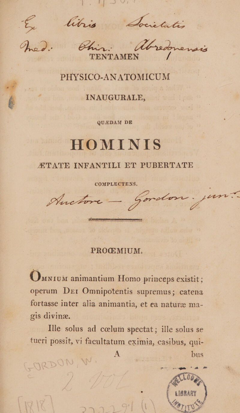 TENTAMEN / PHYSICO-ANATOMICUM INAUGURALE, QU.EDAM DE HOMINIS iETATE INFANTILI ET PUBERTATE COMPLECTENS. PROCEMIUM. Omnium animantium Homo princeps existit; operum Dei Omnipotentis supremus; catena fortasse inter alia animantia, et ea naturas ma¬ gis divinse. Ille solus ad coelurn spectat; ille solus se tueri possit, vi facultatum eximia, casibus, qui- A bus \ %