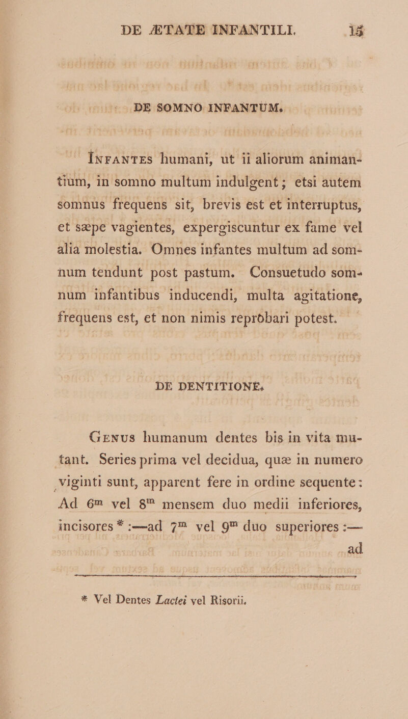 DE SOMNO INFANTUM. Infantes humani, ut ii aliorum animan¬ tium, in somno multum indulgent; etsi autem somnus frequens sit, brevis est et interruptus, et saepe vagientes, expergiscuntur ex fame vel alia molestia. Omnes infantes multum ad som¬ num tendunt post pastum. Consuetudo som¬ num infantibus inducendi, multa agitatione, frequens est, et non nimis reprobari potest DE DENTITIONE* Genus humanum dentes bis in vita mu¬ tant. Series prima vel decidua, quae in numero viginti sunt, apparent fere in ordine sequente: Ad 6^ vel S”' mensem duo medii inferiores, incisores ^ :—ad 7^ vel 9* duo superiores :—- i- ad ^ Vel Dentes Lactei vel Risorii.