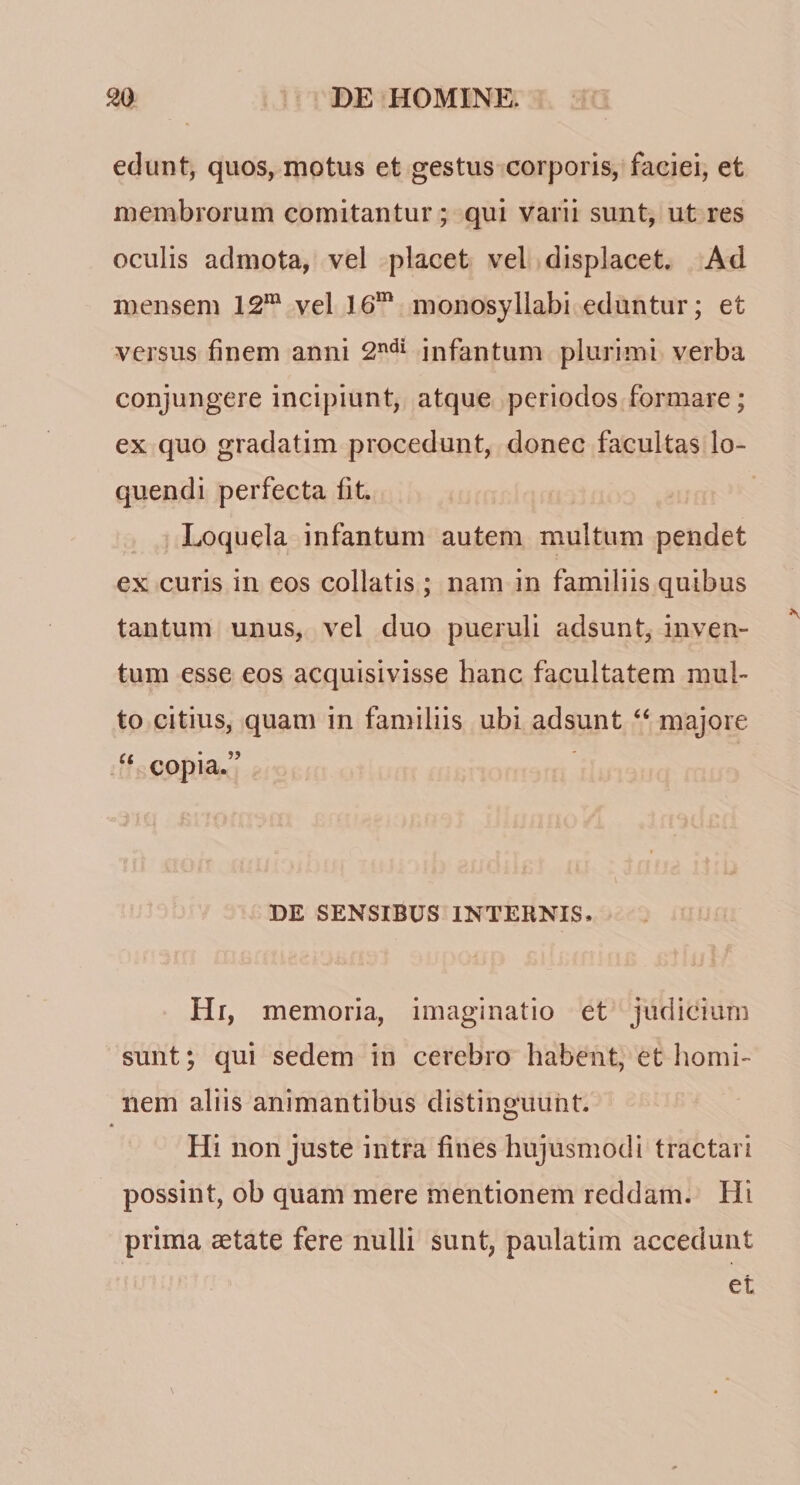 edunt, quos, motus et gestus corporis, faciei, et membrorum comitantur; qui varii sunt, ut res oculis admota, vel placet vel displacet. Ad mensem 12*“ vel 16“ monosyllabi eduntur; et versus finem anni infantum plurimi verba conjungere incipiunt, atque periodos formare; ex quo gradatim procedunt, donec facultas lo¬ quendi perfecta fit. ^ Loquela infantum autem multum pendet ex curis in eos collatis ; nam in familiis quibus tantum unus, vel duo pueruli adsunt, inven- tum esse eos acquisivisse hanc facultatem mul¬ to citius, quam in familiis ubi adsunt “ majore “ copia.” DE SENSIBUS INTERNIS. Hi, memoria, imaginatio et judicium sunt; qui sedem in cerebro habent, et homi¬ nem aliis animantibus distinguunt. Hi non juste intra fines hujusmodi tractari possint, ob quam mere mentionem reddam. Hi prima aetate fere nulli sunt, paulatim accedunt et