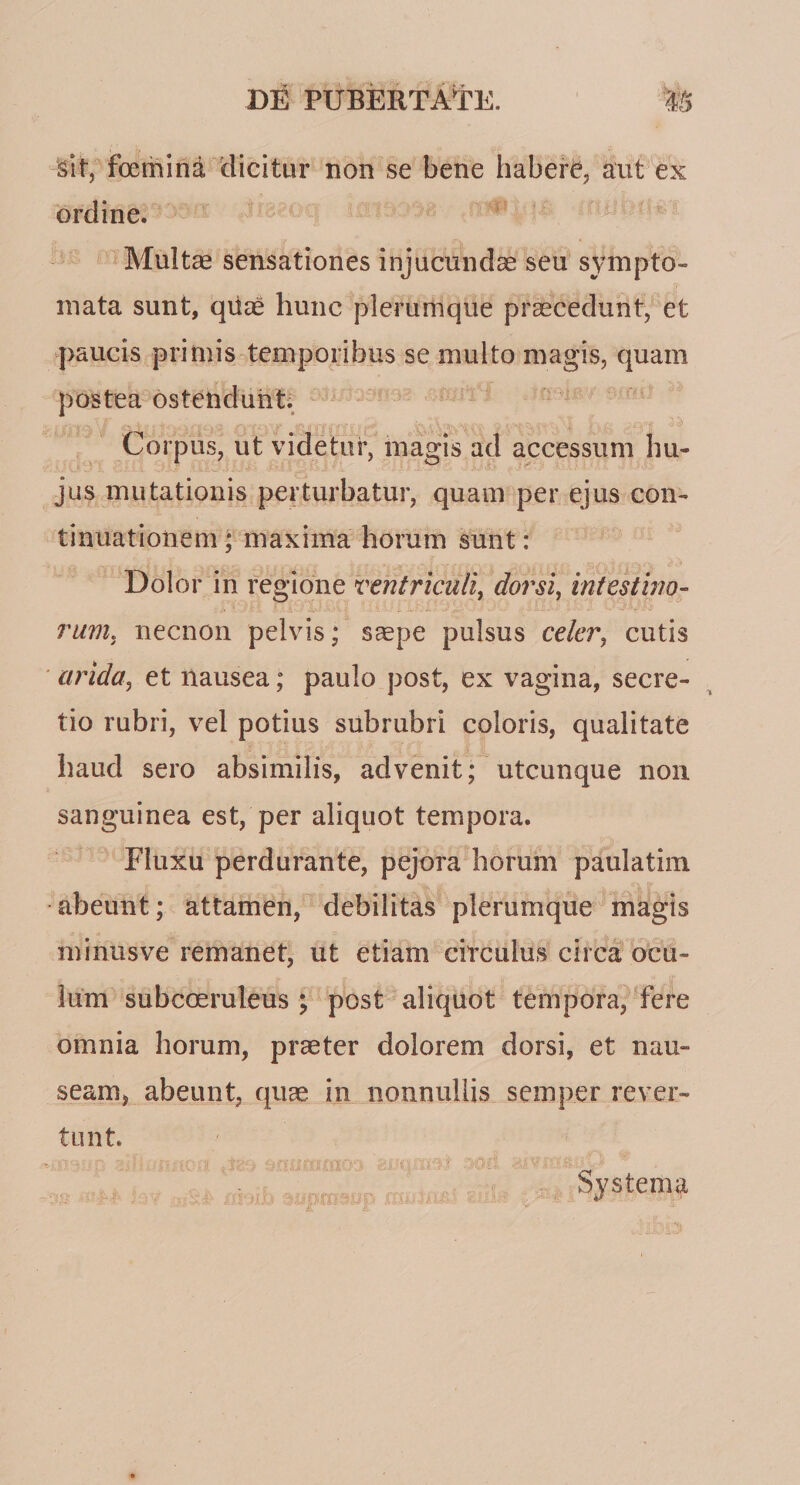 sit, foerhina dicitur non se bene habeiT, aut ex ordine. Multas sensationes injucundas seu sympto¬ mata sunt, qiiae hunc plerumque praecedunt, et paucis primis temporibus se multo magis, quam postea ostetidunti , Corpus, ut videtur, magis ad accessum hu¬ jus mutationis perturbatur, quam per ejus con¬ tinuationem * maxima horum sunt: Dolor in regione ventriculi^ dorsi, intestino¬ rum, necnon pelvis; ssepe pulsus celer, cutis ■ arida, et nausea; paulo post, ex vagina, secre¬ tio rubri, vel potius subrubri coloris, qualitate haud sero absimilis, advenit; utcunque non sanguinea est, per aliquot tempora. Fluxu perdurante, pejora horum paulatiin abeunt; attamen, debilitas plerumque magis minusve remanet, ut etiam circulus circa ocu¬ lum subcoeruleus ; post aliquot tempora, 'fere omnia horum, praeter dolorem dorsi, et nau¬ seam, abeunt, quae in nonnullis semper rever¬ tunt. illi ■ Systema