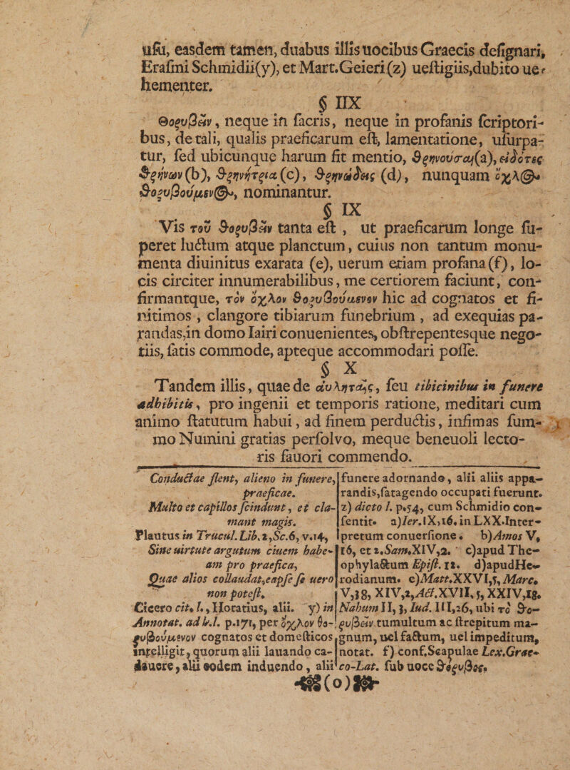 lifii, easdem tamen, duabus illis uocibus Graecis defignari, Erafini Schmidii(y), et Mart.Geieri(z) ueftigiis,dubito ue^ hementer. § IIX Sofufiav, neque in facris, neque in profanis (criptori- bus, de tali, qualis praeficarum eft, lamentatione, ufiirpa- tur, fed ubicunque harum fit mentio, Sff?vov&lt;raj(a), fynvm(b'), (c), ^tjvci^etg (d) , nunquam &amp;o*v[3ovfisv(&amp;&gt;9 nominantur. § IX Vis rov tanta eft , ut praeficarum longe fii- peret ludium atque planctum, cuius non tantum monu¬ menta diuinitus exarata (e), uerum etiam profana (f), lo¬ cis circiter innumerabilibus, me certiorem faciunt, con-* firmantque, rov o^Xov SofvQovusvov hic ad cognatos et fi¬ nitimos , clangore tibiarum funebrium , ad exequias pa¬ randas,in domolairiconuenientes, obftrepentesque nego¬ tiis, fatis commode, apteque accommodari polle. § X Tandem illis, quae de civ\jjr feu tibicinibus in funere adbibitis, pro ingenii et temporis ratione, meditari cum animo ftatutum habui, ad finem perdudfis, infimas fum- mo Numini gratias perfolvo, meque beneuoli lecto¬ ris fauori commendo. Conduliae fient-, alieno in funere, praeficae. Multo et capillos fcindunt, et cla¬ mant magis. Plautus in TructiLUb.i,Sc.6, v«r4, Sine uirtute argutum ciuem habe* am pro praefica, Quae alios collaudatae apfe fit uero non potejh Cicero ciu l♦, Horatius, alii, y) in funere adornando, alii aliis appa¬ randis, fatagendo occupati fuerunt» z.) dicto /. p»5”4, cum Schmidio con- fentit» a)/cr.lX,i^*inLXX.Inter- pretum conucrfione ♦ b)Amos V, 16, Qtt,Sam,XW,2* ' c)apudThc- ophyhLfkam Epifi.it. d)apudHe» rodianum. e)Matt.XX'Vl,'},Marc* V,I8, XlVy29Ac7.XVllf, XXIV,Ig. Nahum 11, J, lud. I i I,i6, ubi ro &amp;o- Annotat. adkl. p.»7r, per oy^hov 0a~ ^v[beiv tumultum ac ftrepitum ma- fo^Qv/mmv cognatos et domefticos gnum, ucl fa&amp;um, uel impeditum, in^lligit* quorum alii lauandoca- notat, f) conf.Seapulae Lex.Grac* iaucrc,alii«odem induendo, alii co-Lat. fubuoce&amp;^t/^.