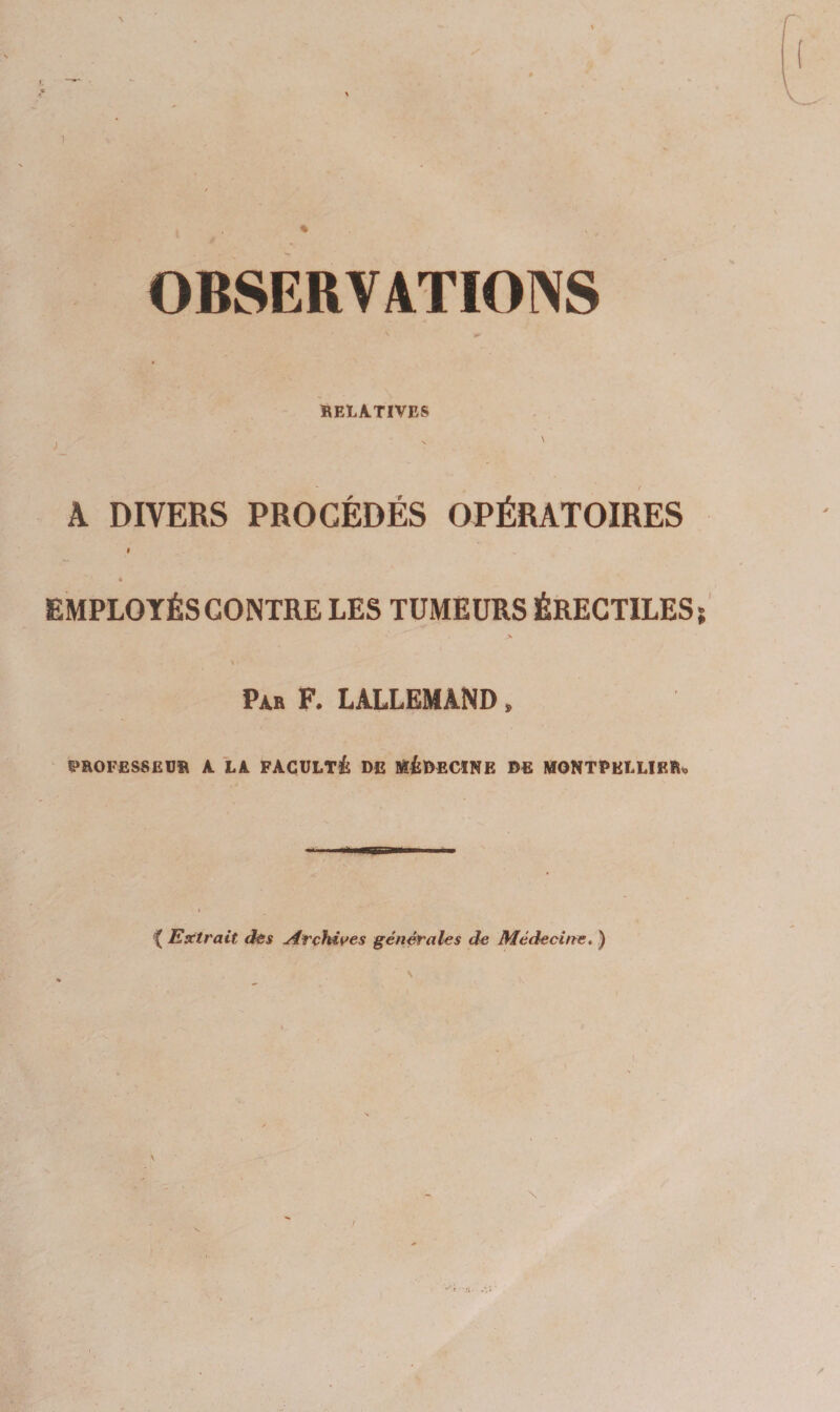 OBSERVATIONS BELA.TIVES k DIVERS PROCÉDÉS OPÉRATOIRES * EMPLOYÉS CONTRE LES TUMEURS ÉRECTILES > Par F. LALLEMAND, PROFESSEUR A LA FACULTé DE BSéDECÏNE DE MONTPELLIER» *( Extrait des Arçlùves générales de Médecine, )