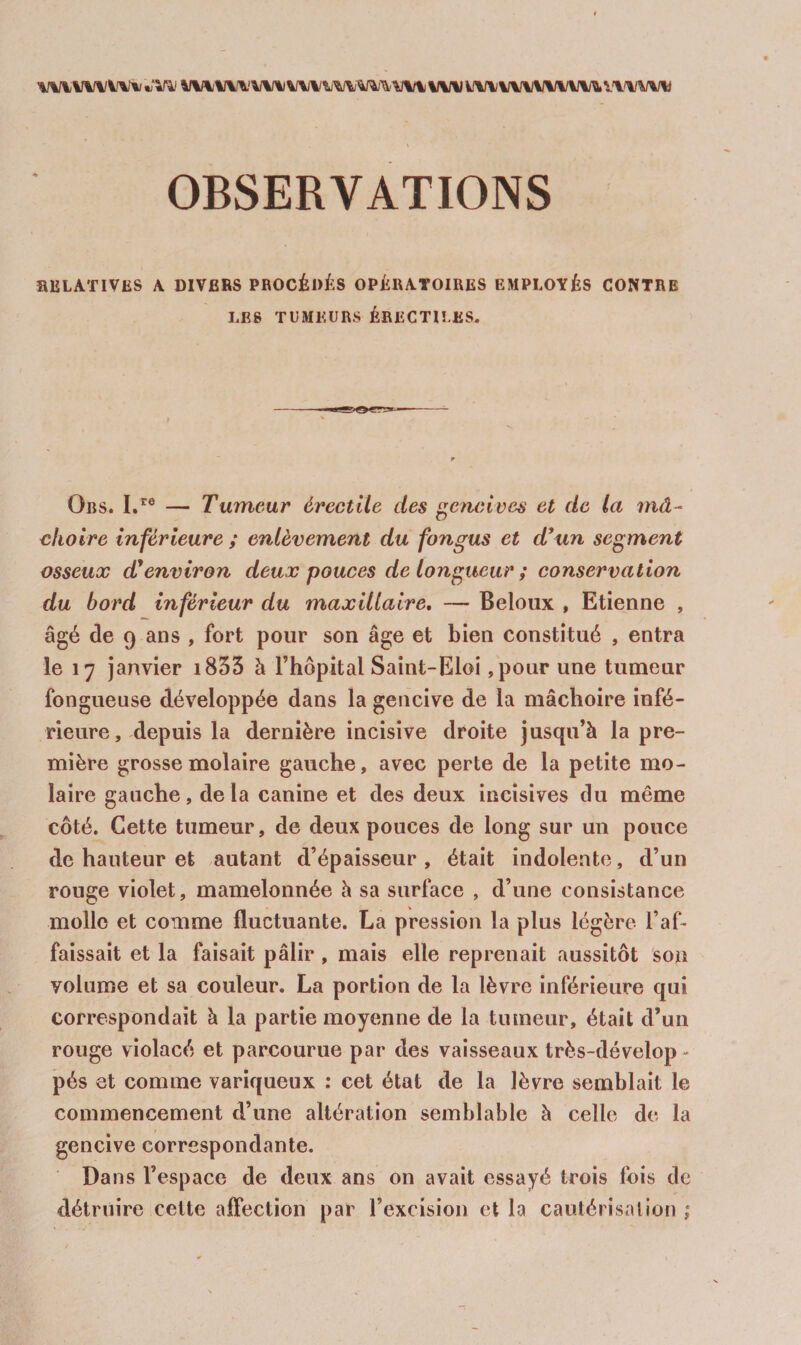 RELATIVES A DIVBBS PROCÉDÉS OPÉRATOIRES EMPLOYÉS CONTRE LES TUMEURS ÉRECTILES. Ors. L'® — Tumeur érectile des cnclves et de la niâ^ choire inférieure ; enlèvement du fongus et d*un segment osseux d'environ deux pouces de longueur ; conservation du bord inférieur du maxillaire, Beloux , Etienne , âgé de 9 ans , fort pour son âge et bien constitué , entra le 17 janvier i833 à l’hôpital Saint-Eloi ,pour une tumeur fongueuse développée dans la gencive de la mâchoire infé¬ rieure, depuis la dernière incisive droite jusqu’à la pre¬ mière grosse molaire gauche, avec perte de la petite mo¬ laire gauche, delà canine et des deux incisives du même côté. Cette tumeur, de deux pouces de long sur un pouce de hauteur et autant d’épaisseur , était indolente, d’un rouge violet, mamelonnée à sa surface , d’une consistance molle et comme fluctuante. La pression la plus légère l’af¬ faissait et la faisait pâlir , mais elle reprenait aussitôt so^ volume et sa couleur. La portion de la lèvre inférieure qui correspondait à la partie moyenne de la tumeur, était d’un rouge violacé et parcourue par des vaisseaux très-dévelop - pés et comme variqueux : cet état de la lèvre semblait le commencement d’une altération semblable à celle de la gencive correspondante. Dans l’espace de deux ans on avait essayé trois fois de détruire cette affection par l’excision et la caulérisalion ;