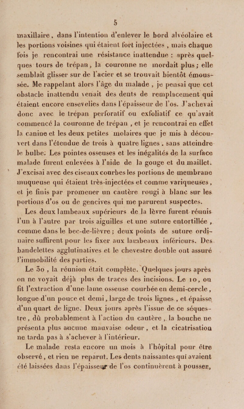 aiaxillaire, dans l’intention d’enlever le bord alvéolaire et les portions voisines qui étaient fort injectées , mais chaque fois je rencontrai une résistance inattendue : après quelr ques tours de trépan, la couronne ne mordait plus; elle semblait glisser sur de l’acier et se trouvait bientôt émous¬ sée. Me rappelant alors l’âge du malade , je pensai que cet obstacle inattendu venait des dents de remplacement qui étaient encore ensevelies dans l’épaisseur de l’os. J’achevai donc avec le trépan perforatif ou exfoliatif ce qu’avait commencé la couronne de trépan , et je rencontrai en effet la canine et les deux petites molaires que je mis h décour vert dans l’étendue de trois à quatre lignes . sans atteindre le bulbe: Les pointes osseuses et les inégalités de la surface malade furent enlevées à l’aide de la gouge et du maillet. ’ J’excisai avec des ciseaux courbes les portions de membrane muqueuse qui étaient très-injectées et comnie variqueuses , et je finis par promener un cautère rougi â blanc sur les portions d’os ou de gencives qui me parurent suspectes. Les deux lambeaux supérieurs de la lèvre furent réunis l’un à l’autre par trois aiguilles et une suture entortillée , comme dans le bec-de-lièvre ; deux points de suture ordi¬ naire suffirent pour les fixer aux lambeaux inférieurs. Des. bandelettes agglutinalives et le chevestre double ont assuré l’immobilité des parties. Le 3o , la réunion était complète. Quelques jours après on ne voyait déjà plus de traces des incisions. Le lo, ou fit l’extraction d’une lame osseuse courbée en demi-cercle, longue d’un pouce et demi, large de trois lignes , et épaisse d’un quart de ligne. Deux jours après l’issue de ce séques¬ tre, dû probablement à l’action du cautère , la bouche ne présenta plus aucune mauvaise odeur, et la cicatrisation ne tarda pas à s’achever à l’intérieur. Le malade resta encore un mois à l’hôpital pour être observé, et rien ne reparut. Les^ dents naissantes qui avaient été laissées dans l’épaisseqr de l’os continuèrent à pousser. I