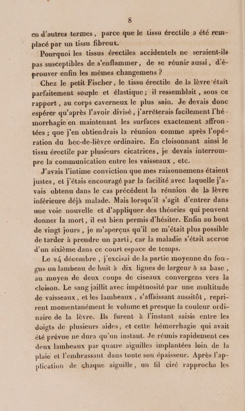 en d’autres termes, parce que le tissu érectile a été rem¬ placé par un tissu fibreux. Pourquoi les tissus érectiles accidentels ne seraient-ik pas susceptibles de s’enflammer, de se réunir aussi, d^é- prouver enfin les mêmes cliangemens ? Chez le petit Fischer, le tissu érectile de la lèvre était parfaitement souple et élastique ; il ressemblait, sous ce rapport, au corps caverneux le plus sain. Je devais donc espérer qu’après l’avoir divisé , j’arrêterais facilement Thé- inorrhagie'en maintenant les surfaces exactement affron¬ tées ; que j’en obtiendrais la réunion comme après l’opé¬ ration du bec-de-lièvre ordinaire. En cloisonnant ainsi le tissu érectile par plusieurs cicatrices, je devais interrom¬ pre la communication entre les vaisseaux , etc. J’avais l’intime conviction que mes raisonnemens étaient justes, et j’étais encouragé par la facilité avec laquelle j’a¬ vais obtenu dans le cas précédent la réunion de la lèvre inférieure déjà malade. Mais lorsqu’il s’agit d’entrer dans une voie nouvelle et d’appliquer des théories qui peuvent donner la mort, il est bien permis d’hésiter. Enfin au bout de vingt jours , je m’aperçus qu’il ne m’était plus possible de tarder à prendre un parti, car la maladie s’était accrue d’un sixième dans ce court espace de temps. Le 24 décembre , j’excisai de la partie moyenne du fon- gus un lambeau de huit à dix lignes de largeur à sa base , au moyen de deux coups de ciseaux convergens vers la cloison. Le sang jaillit avec impétuosité par une multitude de vaisseaux , et les lambeaux , s’affaissant aussitôt, repri¬ rent momentanément le volume et presque la couleur ordi¬ naire de la lèvre. Ils furent à l’instant saisis entre les doigts de plusieurs aides, et cette hémorrhagie qui avait été prévue ne dura qu’un instant. Je réunis rapidement ces deux lambeaux par quaire aiguilles implantées loin de la plaie' et l’embrassant dans toute son épaisseur. Après l’ap¬ plication de chaque aiguille, un fil ciré rapprocha les