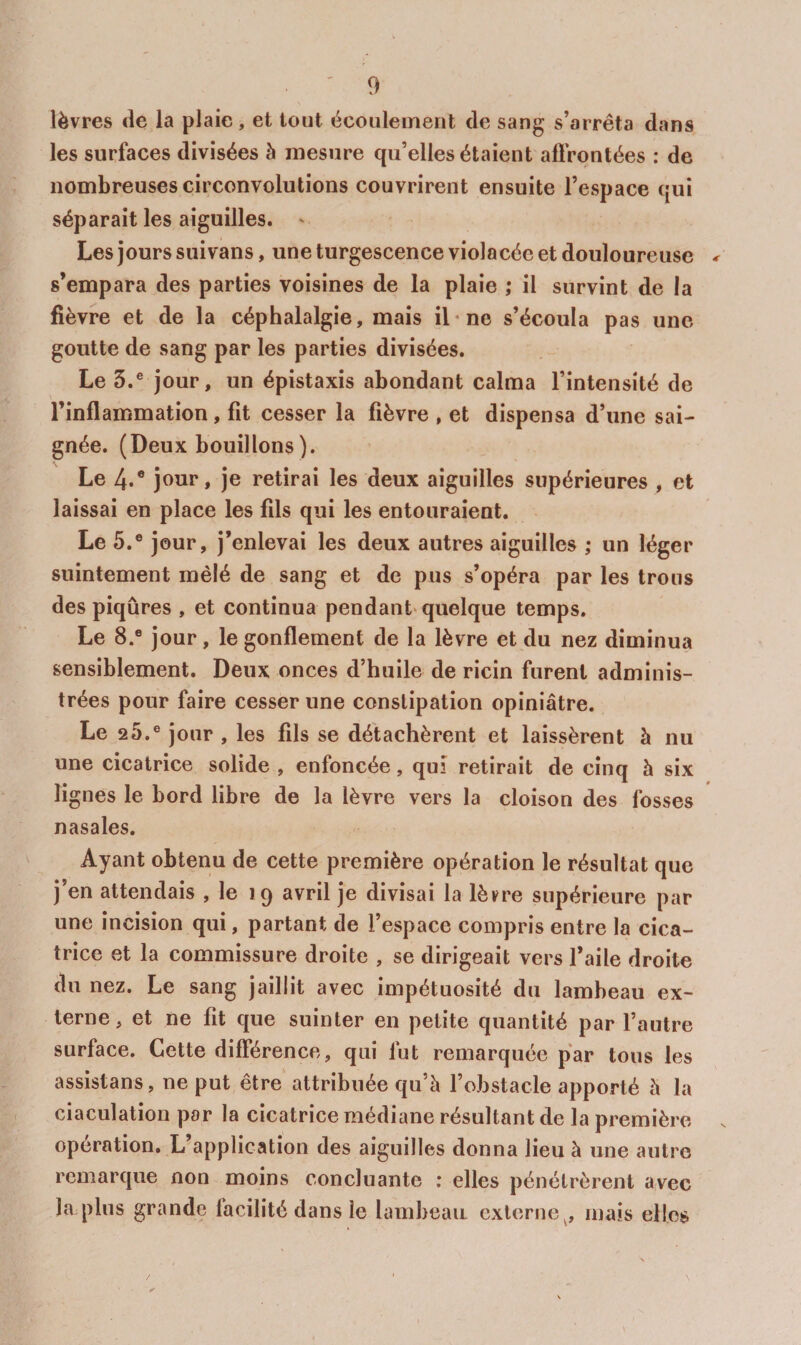 lèvres de la plaie, et tout écoulement de sang s’arrêta dans les surfaces divisées à mesure qu’elles étaient affrontées : de nombreuses circonvolutions couvrirent ensuite l’espace qui séparait les aiguilles. ' Les jours suivans, une turgescence violacée et douloureuse < s’empara des parties voisines de la plaie ; il survint de la fièvre et de la céphalalgie, mais il-ne s’écoula pas une goutte de sang par les parties divisées. Le 5.® jour, un épistaxis abondant calma l’intensité de l’inflammation, fit cesser la fièvre , et dispensa d’une sai¬ gnée. (Deux bouillons). Le 4.® jour, je retirai les deux aiguilles supérieures , et laissai en place les fils qui les entouraient. Le 5.® jour, j’enlevai les deux autres aiguilles ; un léger suintement mêlé de sang et de pus s’opéra par les trous des piqûres , et continua pendant'quelque temps. Le 8.® jour, le gonflement de la lèvre et du nez diminua sensiblement. Deux onces d’huile de ricin furent adminis¬ trées pour faire cesser une constipation opiniâtre. Le 2t).® jour , les fils se détachèrent et laissèrent à nu une cicatrice solide , enfoncée, qui retirait de cinq h six lignes le bord libre de la lèvre vers la cloison des fosses nasales. Ayant obtenu de cette première opération le résultat que j’en attendais , le 19 avril je divisai la lèvre supérieure par une incision qui, partant de l’espace compris entre la cica¬ trice et la commissure droite , se dirigeait vers l’aile droite du nez. Le sang jaillit avec impétuosité du lambeau ex¬ terne, et ne fit que suinter en petite quantité par l’autre surface. Cette différence, qui fut remarquée par tous les assistans, ne put être' attribuée qu’à l’obstacle apporté à la ciaculatîon par la cicatrice médiane résultant de la première opération. L’application des aiguilles donna lieu à une autre remarque non moins concluante ; elles pénétrèrent avec la plus grande facilité dans le lambeau externe mais elles /