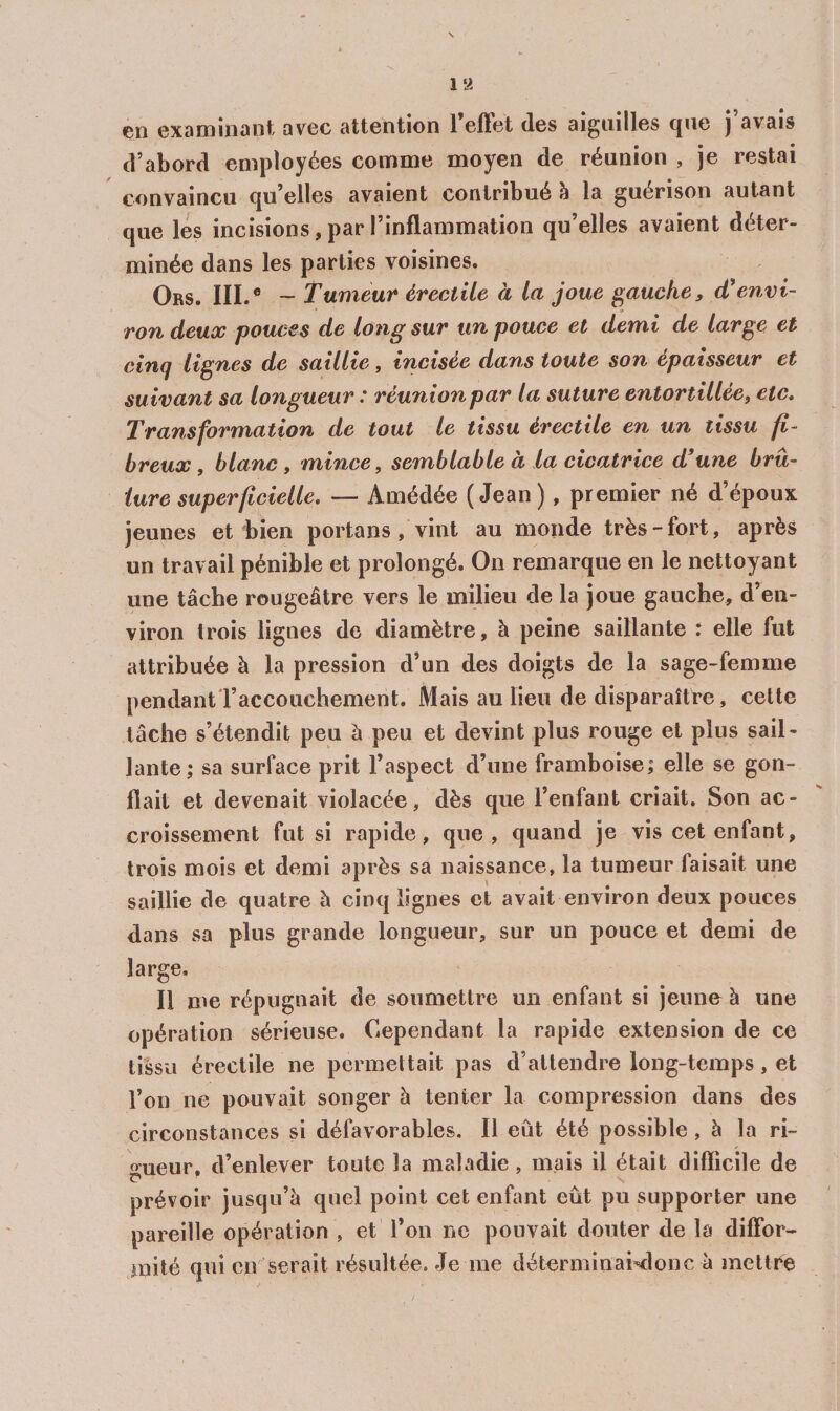 en exanciinant avec attention 1 eflet des aiguilles que j avais d’abord employées comme moyen de réunion , je restai convaincu qu’elles avaient contribué h la guérison autant que les incisions, par l’inflammation qu’elles avaient déter¬ minée dans les parties voisines. Ors. III.® — Tumeui* érectile à la joue gauche y d’envi¬ ron deux pouces de long sur un pouce et demi de large et cinq lignes de saillie, incisée dans toute son épaisseur et suivant sa longueur : réunionpar la suture entortillée, etc. Transformation de tout le tissu érectile en un tissu fi¬ breux , blanc, mince, semblable à la cicatrice d’une brû¬ lure superficielle. — Amédée (Jean) , premier né d’époux jeunes et bien portans, vint au monde très-fort, après un travail pénible et prolongé. On remarque en le nettoyant une tâche rougeâtre vers le milieu de la joue gauche, d’en¬ viron trois lignes de diamètre, à peine saillante : elle fut attribuée à la pression d’un des doigts de la sage-femme pendantTaccouchement. Mais au lieu de disparaîtt*e, cette lâche s’étendit peu à peu et devint plus rouge et plus sail¬ lante; sa surface prit l’aspect d’une framboise; elle se gon¬ flait et devenait violacée, dès que l’enfant criait. Son ac¬ croissement fut si rapide, que, quand je vis cet enfant, trois mois et demi après sa naissance, la tumeur faisait une saillie de quatre à cinq lignes et avait environ deux pouces dans sa plus grande longueur, sur un pouce et demi de large. Il me répugnait de soumettre un enfant si jeune à une opération sérieuse. Cependant la rapide extension de ce tissu érectile ne permettait pas d’attendre long-temps, et l’on ne pouvait songer à tenter la compression dans des circonstances si défavorables. Il eût été possible, à la ri¬ gueur, d’enlever toute la maladie, mais il était difficile de prévoir jusqu’à quel point cet enfant eût pu supporter une pareille opération , et l’on ne pouvait douter de la diffor¬ mité qui en serait résultée. Je me déterminai-donc à mettcé