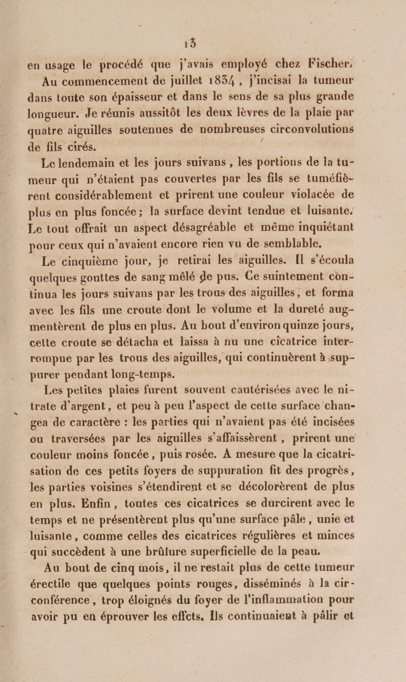 i5 en usage le procédé que j’avais employé chez Fischer* Au commencement de juillet i854 , j’incisai la tumeur dans toute son épaisseur et dans le sens de sa plus grande longueur. Je réunis aussitôt les deux lèvres de la plaie par quatre aiguilles soutenues de nombreuses circonvolutions de fils cirés. Le lendemain et les jours suivans , les portions de la tu¬ meur qui n’étaient pas couvertes par les fils se tuméfiè¬ rent considérablement et prirent une couleur violacée de plus en plus foncée; la surface devint tendue et luisante. Le tout offrait un aspect désagréable et même inquiétant pour ceux qui n’avaient encore rien vu de semblable. Le cinquième jour, je retirai les aiguilles, fl s’écoula quelques gouttes de sang mêlé ^e pus. Ce suintement con¬ tinua les jours suivans par les trous des aiguilles, et forma avec les fils une croûte dont le volume et la dureté aug¬ mentèrent de plus en plus. Au bout d’environ quinze jours, celte croûte se détacha et laissa à nu une cî'catrice inter¬ rompue par les trous des aiguilles,'qui continuèrent à .sup¬ purer pendant long-temps. Les petites plaies furent souvent cautérisées avec le ni¬ trate d’argent, et peu à peu l’aspect de celte surface'chan¬ gea de caractère : les parties qui n’avaient pas été incisées ou traversées par les aiguilles s’affaissèrent, prirent une' couleur moins foncée , puis rosée. A mesure que la cicatri¬ sation de ces petits foyers de suppuration fit des progrès, les parties voisines s’étendirent et se décolorèrent de plus en plus. Enfin , toutes ces cicatrices se durcirent avec le temps et ne présentèrent plus qu’une surface pâle, unie et luisante, comme celles des cicatrices régulières et minces qui succèdent à une brûlure superficielle de la peau. Au bout de cinq mois, il ne restait plus de cette tumeur érectile que quelques points rouges, disséminés à la cir¬ conférence , trop éloignés du foyer de l’inflammation pour avoir pu en éprouver les effets. Ils continuaient à pâlir et