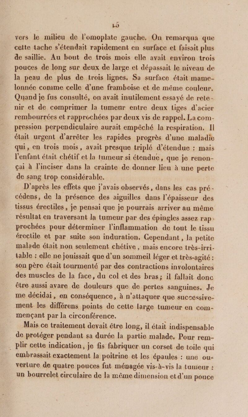 vers le milieu de l’omoplate gauche. Ou remarqua que cette tache s’étendait rapidement en surface et faisait plus de saillie. Au bout de trois mois elle avait environ trois pouces de long sur deux de large et dépassait le niveau de la peau de plus de trois lignes. Sa surface était mame¬ lonnée comme celle d’une framboise et de même couleur. Qqand je fus consulté, on avait inutilement essayé de rete¬ nir et de comprimer la tumeur entre deux tiges d’acier rembourrées et rapprochées par deux vis de rappel. La com¬ pression perpendiculaire aurait empêché la respiration. Il était urgent d’arrêter les rapides progrès d’une maladie qui, en trois mois, avait presque triplé d’étendue : mais 1 enfant était chétif et la tumeur si étendue, que je renon¬ çai à l’inciser dans la crainte de donner lieu à une perte de sang trop considérable. D’après les effets que j’avais observés, dans les cas pré¬ cédons, de la présence des aiguilles dans l’épaisseur des tissus érectiles, je pensai que je pourrais arriver au même résultat en traversant la tumeur par des épingles assez rap prochées pour déterminer l’inflammation de tout le tissu érectile et par suite son induration. Cependant, la petite malade était non seulement chétive, mais encore très-irri¬ table ; elle ne jouissait que d’un sommeil léger et très-agité : sou père était tourmenté par des contractions involontaires des muscles de la face, du col et des bras; il fallait donc être aussi avare de douleurs que de pertes sanguines. Je me décidai, en conséquence, à n’attaquer que successive¬ ment les dilférens points de cette large tumeur en com¬ mençant par la circonférence. Mais ce traitement devait être long, il était indispensable de protéger pendant sa durée la partie malade. Pour rem¬ plir cette indication, je fis fabriquer un corset de toile qui embrassait exactement la poitrine et les épaules : une ou¬ verture de quatre pouces fut ménagée vis-à-vis la tumeur : un bourrelet circulaire de la même dimension et d’un pouce