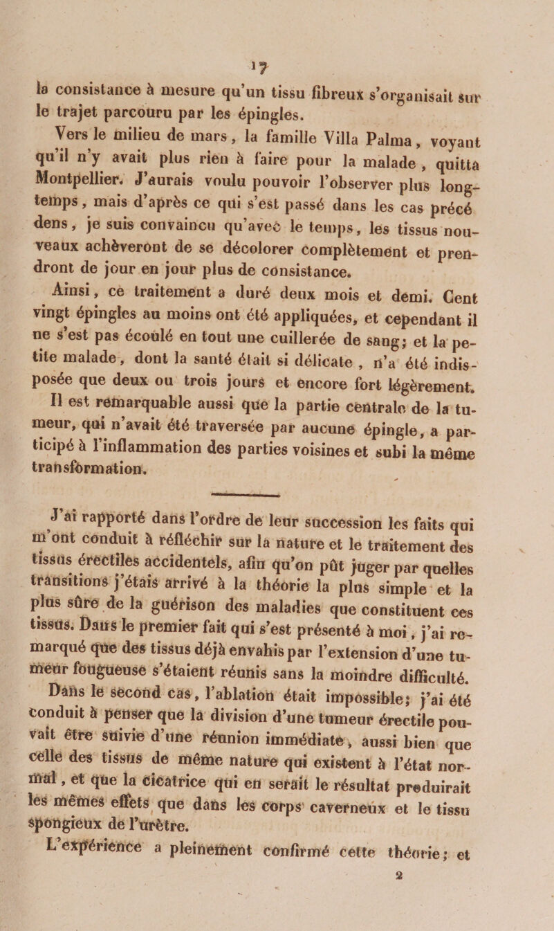'7 la consistance à mesure qu’un tissu fibreux s’organisait sur le trajet parcouru par les épingles. Vers le milieu de mars, la famille Villa Palma, voyant qu’il n’y avait plus rien à faire pour la malade , quitta Montpellier. J’aurais voulu pouvoir l’observer plus long¬ temps , mais d’après ce qui s’est passé dans les cas précé dens, je suis convaincu qu’avec le temps, les tissus nou¬ veaux achèveront de se décolorer complètement et pren¬ dront de jour en jour plus de consistance. Ainsi, ce traitement a duré deux mois et demi. Cent vingt épingles au moins ont été appliquées, et cependant il ne s’est pas écoulé en tout une cuillerée de sangj et la'pe¬ tite malade-, dont la santé était si délicate , n’a été indis¬ posée que deux ou trois jours et encore fort légèrement. Il est remarquable aussi que la partie centrale de la tu¬ meur, qui n’avait été traversée par aucune épingle, a par¬ ticipé à l’inflammation des parties voisines et subi la même transfibrinatioD. J ai rapporté dans l’oi^dré de leur succession les faits qui m ont conduit à réfléchit» sur la nature et le traitement des tissus érectiles accidentels, afin qu’on pût juger par quelles transitions j’étais arrivé à la théorie la plus simple et la plus sûre .de la guérison des maladies que constituent ces tissus. Dans le premier fait qui s’est présenté h moi. j’ai re¬ marqué que des tissus déjà envahis par l’extension d’une tu¬ meur fougueuse s’étaient réunis sans la moindre difficulté. Datts le second cas, l’ablation était impossible,* j’ai été conduit à penser que la division d’une tumeur érectile pou¬ vait être suivie d’une réunion immédiate, aussi bien que celle des tissus de même nature qui existent à l’état nor- ïttai, et que la Cicatrice qui en serait le résultat produirait les mêmes effets^ que dans les corps caverneux et le tissu spongieux de l’urètre. L expérience a pleinement confirmé cette théotie; et \ 2