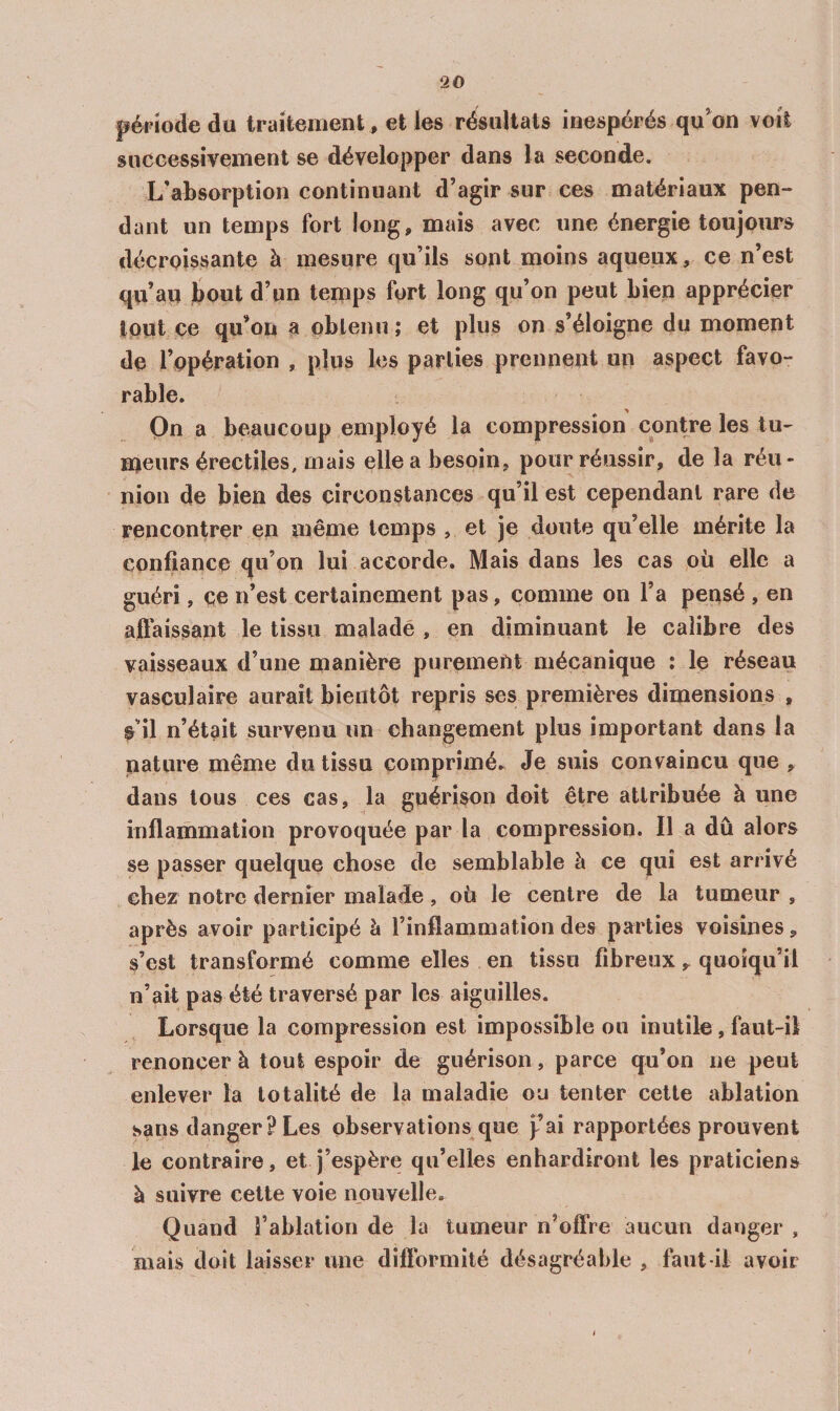 péFïodedu traitement , et les résultats inespérés qu^on voit successivement se développer dans la seconde. L'absorption continuant d’agir sur ces matériaux pen¬ dant un temps fort long, mais avec une énergie toujoims décroissante à mesure qu’ils sont moins aqueux, ce n’est qu’au bout d’un temps fort long qu’on peut Lien apprécier tout ce qu’on a oblenii ; et plus on s’éloigne du moment de l’opération , plus les parties prennent un aspect favo¬ rable. On a beaucoup employé la compression contre les tu¬ meurs érectiles, mais elle a besoin, pour réussir, de la réu¬ nion de bien des circonstances qu’il est cependant rare de rencontrer en meme temps , et je doute qu’elle mérite la confiance qu’on lui accorde. Mais dans les cas où elle a guéri, ce n’est certainement pas, comme on l’a pensé , en aftaissant le tissu malade , en diminuant le calibre des vaisseaux d’une manière purement mécanique : le réseau vasculaire aurait bientôt repris ses premières dimensions , ^11 n’était survenu un changement plus important dans la nature même du tissu comprimé.^ Je suis convaincu que , dans tous ces cas, la guérison doit être attribuée à une inflammation provoquée par la compression. Il a dû alors se passer quelque chose de semblable à ce qui est arrivé chez notre dernier malade, où le centre de la tumeur , après avoir participé h l’inflammation des parties voisines, s’est transformé comme elles en tissu fibreux, quoiqu’il n’ait pas été traversé par les aiguilles. Lorsque la compression est impossible ou inutile, faut-il renoncer à tout espoir de guérison, parce qu’on ne peut enlever la totalité de la maladie ou tenter cette ablation sans danger? Les observations que j^’ai rapportées prouvent le contraire, et j’espère qu’elles enhardiront les praticiens à suivre cette voie nouvelle. Quand l’ablation de la tumeur n’offre aucun danger , mais doit laisser une diflbrmité désagréable , faut-il avoir