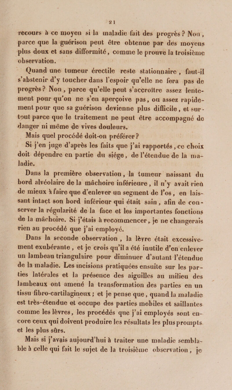 recours h ce moyen si la maladie fait des progrès ? Non , parce que la guérison peut être obtenue par des muycns plus doux et sans difformité, comme le prouve la troisième observation. Quand une tumeur érectile reste stationnaire , faul-il s’abstenir d’y toucher dans l’espoir qu’elle ne fera pas de progrès? Non, parce qu’elle peut s’accroître assez lente¬ ment pour qu’on ne s’en aperçoive pas, ou assez rapide¬ ment pour que sa guérison devienne plus difficile, et sur¬ tout parce que le traitement ne peut être accompagné de danger ni même de vives douleurs. Mais quel procédé doit-on préférer? Si j’en juge d’après les faits que j’ai rapportés,ce choix doit dépendre en partie du siège, de l’étendue de la ma¬ ladie. Dans la première observation, la tumeur naissant du bord alvéolaire de la mâchoire inférieure , il n’y avait rieù de mieux k faire que d’enlever un segment de l’os, en lais¬ sant intact son bord inférieur qui était sain, afin de con¬ server la régularité de la face et les importantes fonctions de la mâchoire. Si j’étais à recommencer, je ne changerais rien au procédé que j’ai employé. Dans la seconde observation , la lèvre était excessive¬ ment exubérante , et je crois qu’il a été inutile d’en enlever un lambeau triangulaire pour diminuer d’autant l’étendue de la maladie. Les incisions pratiquées ensuite sur les par¬ ties latérales et la présence des aiguilles au milieu des lambeaux ont amené la transformation des parties en un tissu fibro-cartilagineux ; et je pense que, quand la maladie est très-étendue et occupe des parties mobiles et saillantes comme les lèvres, les procédés que j’ai employés sont en¬ core ceux qui doivent produire les résultats les plus prompts et les plus sûrs. Mais si j’avais aujourd’hui à traiter une maladie sembla¬ ble à celle qui fait le sujet de la troisième observation , je