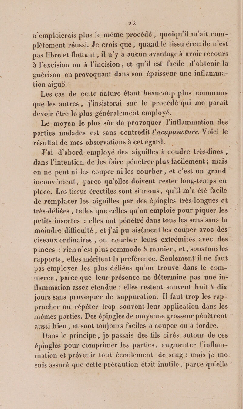 n’emploierais plus le même procède , quoiqu il m ait com¬ plètement réussi. Je crois que, quand le tissu érectile n’est pas libre et flottant, il n’y a aucun avantage à avoir recours à l’excision ou à l’incision, et qu’il est facile d obtenir la guérison en provoquant dans son épaisseur une inflamma¬ tion aiguë. Les cas de cette nature étant beaucoup plus communs que les autres , j’insisterai sur le procédé qui me paraît devoir être le plus généralement employé. Le moyen le plus sûr de provoquer l’inflammation des parties malades est sans contredit t'acupuncture. Voici le résultat de mes observations à cet égard. ^ J’ai d’abord employé des aiguilles à coudre très-fines , dans l’intention de les faire pénétrer plus facilement ; mais on ne peut ni les couper ni les courber, et c’est un grand inconvénient J parce qu’elles doivent rester long-temps en place. Les tissus érectiles sont si mous, qu’il m’a été facile de remplacer les aiguilles par des épingles très-longues et très-déliées , telles que celles qu’on emploie pour piquer les petits insectes : elles ont pénétré dans tous les sens sans la moindre difliculté , et j’ai pu aisément les couper avec des ciseaux ordinaires , ou courber leurs extrémités avec des pinces : rien n’est plus commode à manier, et, sous tous les rapports, elles méritent la préférence. Seulement il ne faut pas employer les plus déliées qu’on trouve dans le com¬ merce , parce que leur présence ne détermine pas une im flammation assez étendue : elles restent souvent huit à dix jours sans provoquer de suppuration. Il faut trop les rap¬ procher ou répéter trop souvent leur application dans les mêmes parties. Des épingles de moyenne grosseur pénètrent aussi bien, et sont toujours faciles à couper ou à tordre. Dans le principe, je passais des fils cirés autour de ces épingles pour comprimer les parties, augmenter l’inflam¬ mation et prévenir tout écoulement de sang : mais je me; suis assuré que cette précaution était inutile, parce qu’elle