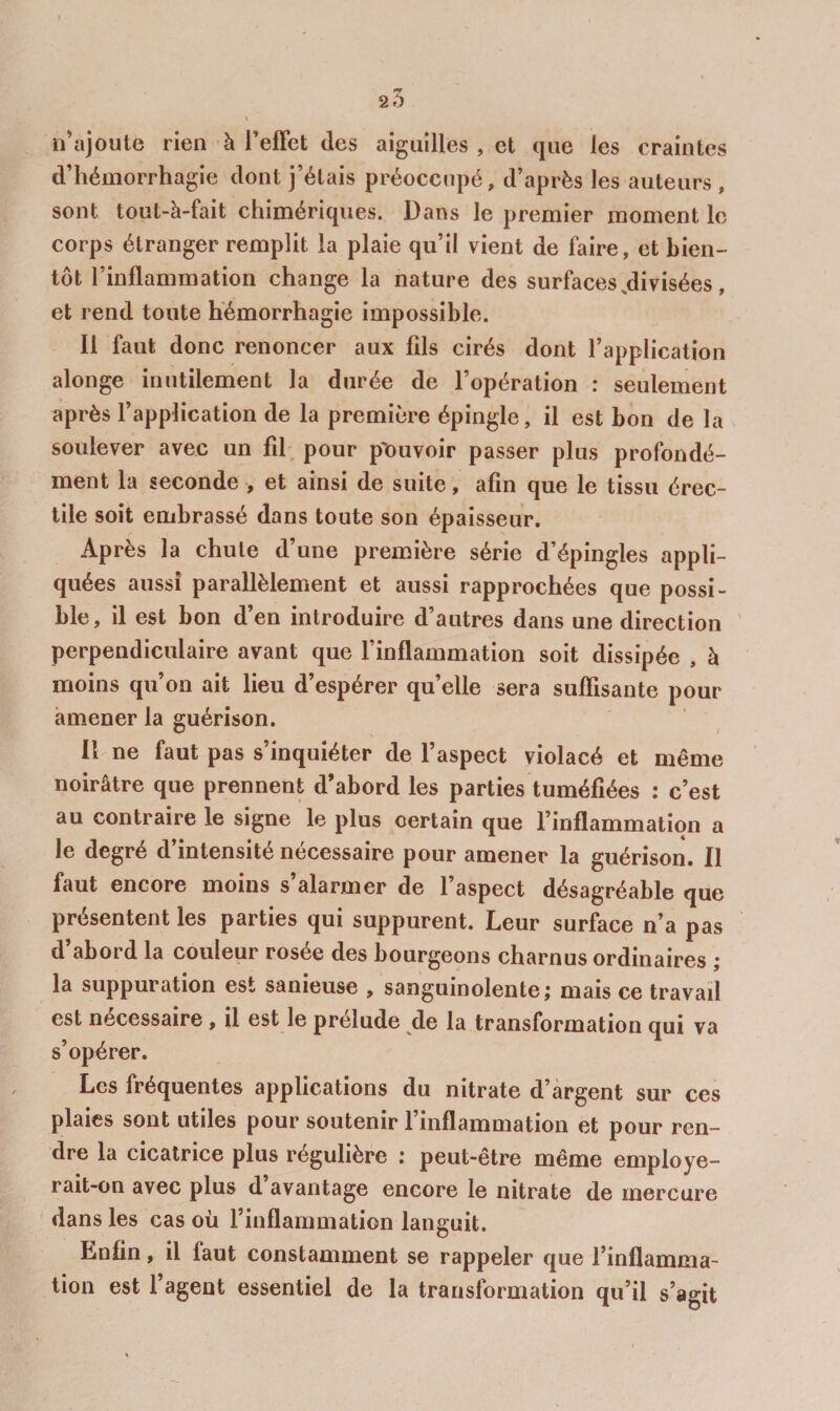 25 n’ajoute rien à Teffct des aiguilles , et que les craintes d’hémorrhagie dont j’étais préoccupé, d’après les auteurs , sont tout-à-fait chimériques. Dans le premier moment le corps étranger remplit la plaie qu’il vient de faire, et bien¬ tôt l’inflammation change la nature des surfaces,divisées , et rend toute hémorrhagie impossible. Il faut donc renoncer aux fds cirés dont l’application alonge inutilement la durée de l’opération : seulement après l’application de la première épingle, il est bon de la soulever avec un fil, pour p'ouvoir passer plus profondé¬ ment la seconde > et ainsi de suite, afin que le tissu érec¬ tile soit embrassé dans toute son épaisseur. Après la chute d’une première série d’épingles appli¬ quées aussi parallèlement et aussi rapprochées que possi¬ ble, il est bon d’en introduire d’autres dans une direction perpendiculaire avant que l’inflammation soit dissipée , à moins qu’on ait lieu d’espérer quelle sera suflisante pour amener la guérison. Il ne faut pas s’inquiéter de l’aspect violacé et même noirâtre que prennent d’abord les parties tuméfiées : c’est au contraire le signe le plus certain que l’inflammation a le degré d’intensité nécessaire pour amener la guérison. Il faut encore moins s’alarmer de l’aspect désagréable que présentent les parties qui suppurent. Leur surface n’a pas d’abord la couleur rosée des bourgeons charnus ordinaires ; la suppuration est sanieuse , sanguinolente j mais ce travail est nécessaire, il est le prélude de la transformation qui va s’opérer. Les fréquentes applications du nitrate d’argent sur ces plaies sont utiles pour soutenir l’inflammation et pour ren¬ dre la cicatrice plus régulière : peut-être même employe- rait-on avec plus d avantage encore le nitrate de mercure ' dans les cas où l’inflammation languit. Enfin, il faut constamment se rappeler que l’inflamma¬ tion est l’agent essentiel de la transformation qu’il s’agit