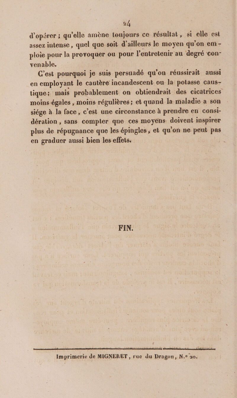 cVop^^rer ; qu’elle amène toujours ce résultat, sî elle est assez intense, quel que soit d’ailleurs le moyen qu’on em¬ ploie pour la provoquer ou pour l’entretenir au degré con¬ venable. C’est pourquoi je suis persuadé qu’on réussirait aussi en employant le cautère incandescent ou la potasse caus¬ tique; mais probablement on obtiendrait des cicatrices moins-égales, moins régulières; et quand la maladie a son siège à la face , c’est une circonstance à prendre en consi¬ dération , sans compter que ces moyens doivent inspirer plus de répugnance que les épingles > et qu’on ne peut pas en graduer aussi bien les effets. FIN. I .. *■-.! I. ■■Il r - I irnai'i Imprimerie de MIGNERET, rue du Dragon, N.^’ao.