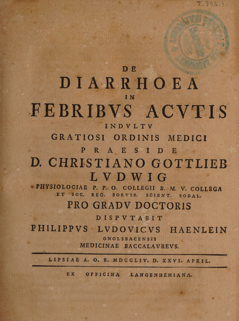 DIARRHOEA FEBRIBVS ACYTIS I N D V L T V GRATIOSI ORDINIS MEDICI PRAESIDE D. CHRISTIANO GOTTLIEB L V D W I G * PHYSIOLOGIAE p. p. o. collegii B. M. V. COLLEGA ET SOC. REG. BORVSS. SCIENT. SODAL. PRO GRADV DOCTORIS DISPVTABIT PHILIPPVS LVDOVICVS H AENLEIN ONOLSBACENSIS MEDICINAE BACCALAVKEVS. LIPSIAE A. O. R. MDCCLIV. D. XXVI. APRIL. E X LANGENttEMIANA. OFFICINA