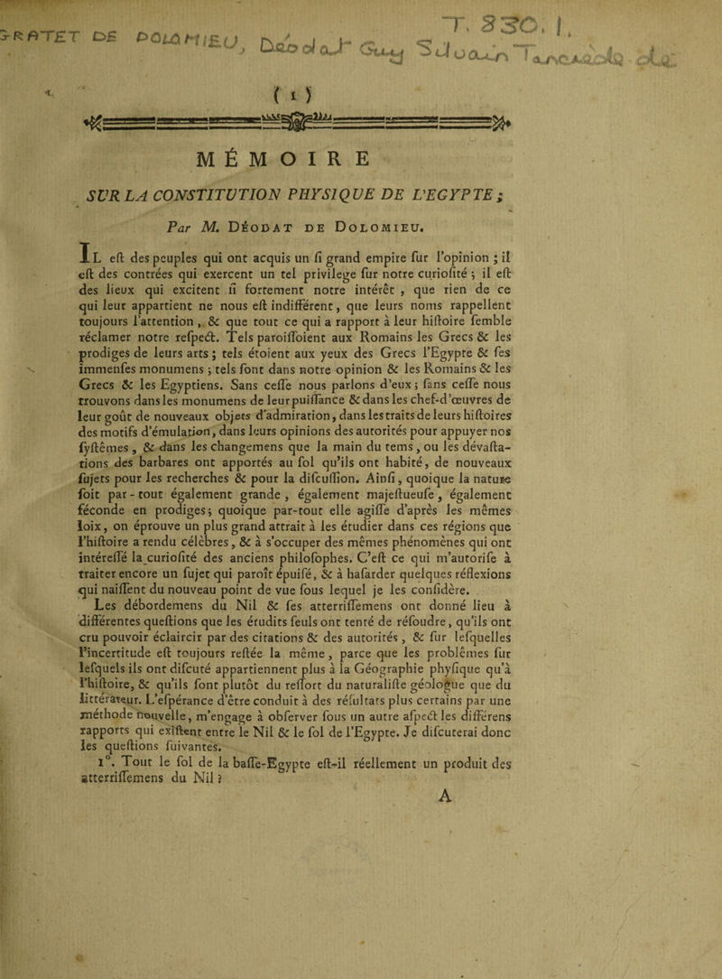 RfiTET £>S eaiàMiEU; do» ol aJ S J w “T. 83C OCUL.f'J ! ' ( ■ 5 MÉMOIRE SUR LA CONSTITUTION PHYSIQUE DE L'EGYPTE ; Par M. Déodat de Dolomieu. Il eft des peuples qui ont acquis un fi grand empire fur l’opinion ; il eft des contrées qui exercent un tel privilège fur notre curiofité ; il eft des lieux qui excitent ii fortement notre intérêt , que rien de ce qui leur appartient ne nous eft indifférent, que leurs noms rappellent toujours l’attention , 8c que tout ce qui a rapport à leur hiftoire femble réclamer notre refpeét. Tels paroiffoient aux Romains les Grecs & les prodiges de leurs arts ; tels étoient aux yeux des Grecs l’Egypte 8c fes \ ïmmenfes monumens ; tels font dans notre opinion 8c les Romains 8c les Grecs 8c les Egyptiens. Sans ceffe nous parlons d’eux ; fans ceffe nous trouvons dans les monumens de leurpuifiance 8c dans les chef-d’œuvres de leur goût de nouveaux objets d’admiration, dans lestraitsde leurs hiftoires des motifs d’émulation, dans leurs opinions des autorités pour appuyer nos fyftêmes , 8c dans les changemens que la main du tems , ou les dévalua¬ tions des barbares ont apportés au fol qu’ils ont habité, de nouveaux fujets pour les recherches 8c pour la difcuflîon. Ainfi, quoique la nature foit par-tout également grande, également majeftueufe, également féconde en prodiges; quoique par-tout elle agiffe d’après les mêmes loix, on éprouve un plus grand attrait à les étudier dans ces régions que l’hiftoire a rendu célèbres, 8c à s’occuper des mêmes phénomènes qui ont intéreffé la curiofité des anciens philofophes. C’eft ce qui m’autorife à traiter encore un fujet qui paroît épuifé, 8c à hafarder quelques réflexions <jui naifTent du nouveau point de vue fous lequel je les confidère. Les débordemens du Nil 8c fes atterriffemens ont donné lieu à différentes queftions que les érudits feuls ont tenté de réfoudre, qu’ils ont cru pouvoir éclaircir par des citations 8c des autorités , 8c fur lefquelles l’incertitude eft toujours reftée la même , parce que les problèmes fut lefquels ils ont difcuté appartiennent plus à la Géographie phyfique qu’à l’hiftoire, 8c qu’ils font plutôt du relTort du naturalifte géologue que du littérateur. L’efpérance d’être conduit à des réfui fars plus certains par une méthode nouvelle, m’engage à obferver fous un autre afpeéf les différens rapports qui exiftent entre le Nil 8c le fol de l’Egypte. Je difcuterai donc les queftions fuivantes. i°. Tout le fol de la baffe-Egypte efl>il réellement un produit des atterriffemens du Nil j A