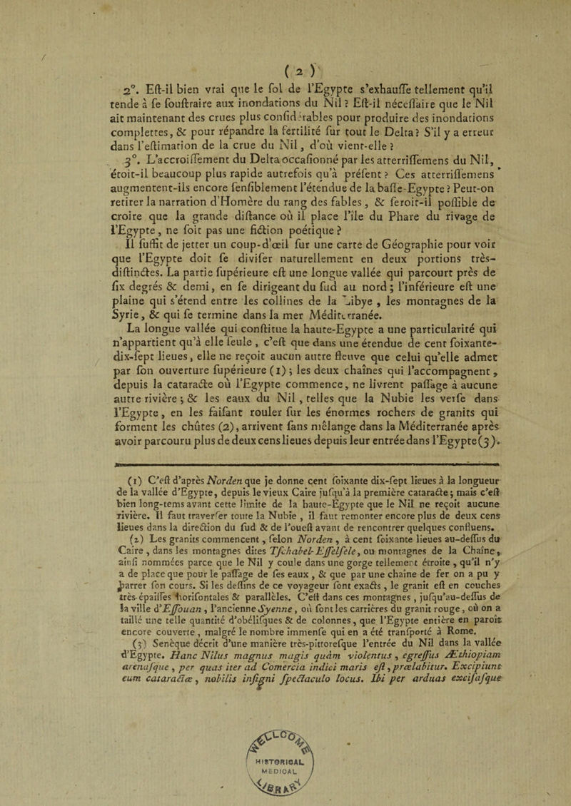 2°. Eft-il bien vrai que le fol de l’Egypte s’exhaufTe tellement qu’il tende à fe fouftraire aux inondations du Nil ? Eft-il néceffaire que le Nil ait maintenant des crues plus confidurables pour produire des inondations complettes, &c pour répandre la fertilité fur tout le Delta? S’il y a erreur dans l’eftimation de la crue du Nil, d’où vient-elle? 30. LaceroiiTement du Delta occasionné par les atrerriffemens du Nil, étoit-il beaucoup plus rapide autrefois qu’à préfent ? Ces atterriftemens * augmentent-ils encore lenliblement l’étendue de la bafle-Egypte ? Peut-on retirer la narration d’Homère du rang des fables, & feroir-il poffibie de croire que la grande diftance où il place l’île du Phare du rivage de l’Egypte, ne foit pas une fiélion poétique? Il Euffît de jetter un coup-d’oeil fur une carte de Géographie pour voit que l’Egypte doit fe divifer naturellement en deux portions très- diftinétes. La partie fupérieure eft une longue vallée qui parcourt près de fix degrés & demi, en fe dirigeant du fud au nord; l’inférieure eft une plaine qui s’étend entre les collines de la Cibye , les montagnes de la Syrie, tk qui fe termine dans la mer Méditerranée. La longue vallée qui conftitue la haute-Egypte a une particularité qui n’appartient qu’à elle leule , c’eft que dans une étendue de cent foixante- dix-fept lieues, elle ne reçoit aucun autre fleuve que celui qu’elle admet par fon ouverture fupérieure (i) ; les deux chaînes qui l’accompagnent > depuis la cataraéle ou l’Egypte commence, ne livrent paflage à aucune autre rivière ; & les eaux du Nil , telles que la Nubie les veife dans l’Egypte, en les faifant rouler fur les énormes rochers de granits qui forment les chûtes (2), arrivent fans mélange dans la Méditerranée après avoir parcouru plus de deuxcenslieues depuis leur entréedans l’Egypte(3). (r) C’eft d’après Norden que je dorme cent foîxante dix-fept lieues à la longueur de la vallée d’Egypte, depuis le vieux Caire jufqu'à la première catarafte; mais c’eft bien long-tems avant cette limite de la haute-Egypte que le Nil ne reçoit aucune Tivière. Il faut traverser toute la Nubie , il faut remonter encore plus de deux cens lieues dans la direction du fud & de l’oueft avant de rencontrer quelques confluens. (i) Les granits commencent, félon Norden , à cent foixante lieues au-deiïus du Caire , dans les montagnes dites Tfchabel-Ejfelfele, ou montagnes de la Chaîne, ainfi nommées parce que le Nil y coule dans une gorge tellement étroite , qu’il n’y a de place que pour le paflage de les eaux , & que par une chaîne de fer on a pu y jparrer fon cours. Si les deftins de ce voyageur font exaéts, le granit eft en couches très-épaiifes borifontales & parallèles. C’eft dans ces montagnes , jufqu’au-deflus de la ville d’Ejfouan , l’ancienne Syenne , où font les carrières du granit rouge, où on a taillé une telle quantité d’obélifques & de colonnes, que l’Egypte entière en paroît encore couverte , malgré le nombre immenfe qui en a été tranlporté à Rome. (3) Senèque décrit d’une manière très-pittorefque l’entrée du Nil dans la vallée d’Egypte. Hanc Nilus magnus mugis quant violentus, egreffus Æthiopiam arenafque , per quas iter ad Comercia indici maris ejî, prœlabitur. Excipiunt eum cataraclœ, nobilis infigni fpeclaculo locus. Ibi per arduas excifafque
