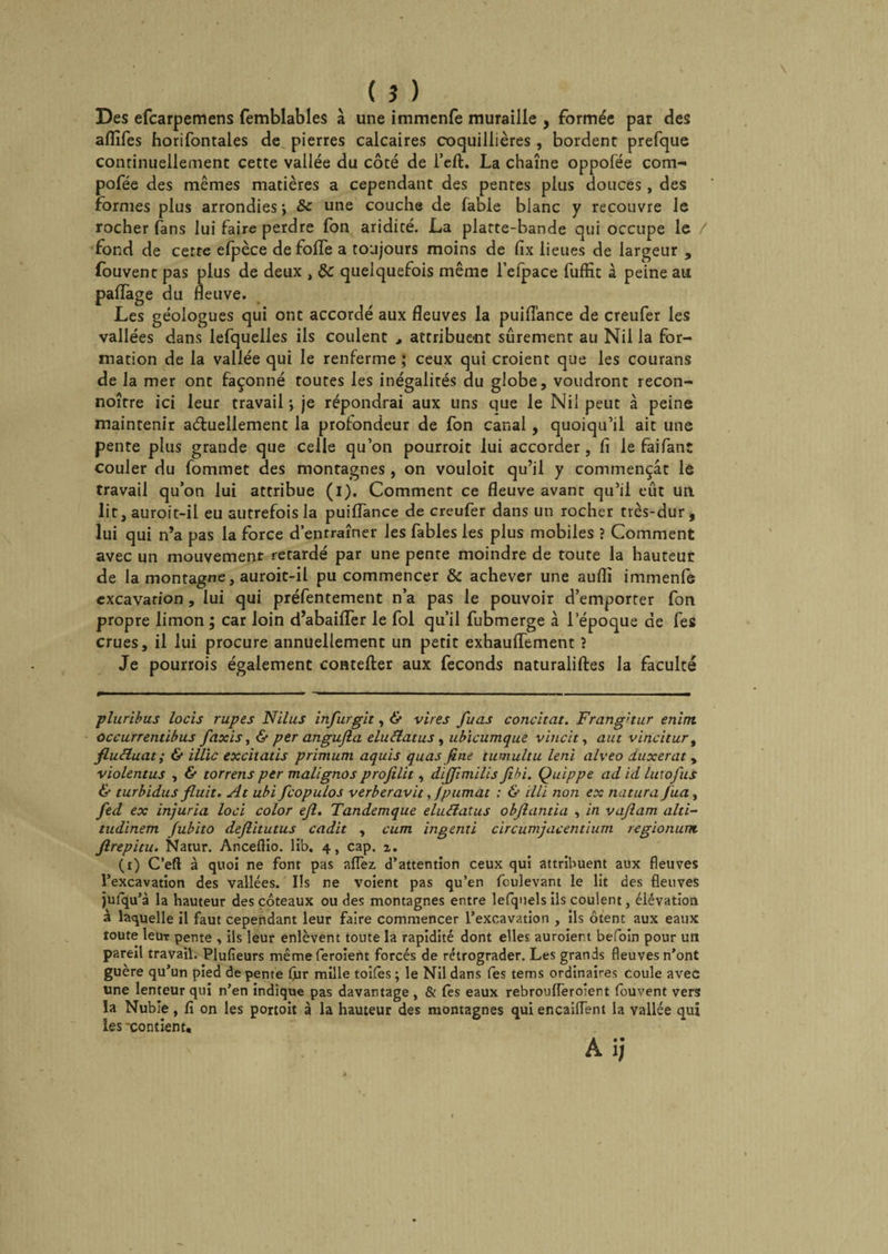 ( î ) Des efcarpemens femblables à une immenfe muraille , formée par des aflîfes horifontales de pierres calcaires coquillières, bordent prefque continuellement cette vallée du côté de l’eft. La chaîne oppofée com- pofée des mêmes matières a cependant des pentes plus douces, des formes plus arrondies \ une couche de fable blanc y recouvre le rocher fans lui faire perdre fon aridité. La platte-bande qui occupe le / fond de cette efpèce de foffe a toujours moins de fix lieues de largeur , fouvent pas plus de deux , de quelquefois même l’elpace fuffit à peine au paffage du fleuve. Les géologues qui ont accordé aux fleuves la puiflance de creufer les vallées dans lefquelles ils coulent , attribuent sûrement au Nil la for¬ mation de la vallée qui le renferme ; ceux qui croient que les courans de la mer ont façonné toutes les inégalités du globe, voudront recon- noître ici leur travail *, je répondrai aux uns que le Nil peut à peine maintenir actuellement la profondeur de fon canal, quoiqu’il ait une pente plus grande que celle qu’on pourroit lui accorder, fi le faifant couler du fommet des montagnes , on vouloit qu’il y commençât le travail qu’on lui attribue (i). Comment ce fleuve avant qu’il eût un. lit, auroit-il eu autrefois la puiflance de creufer dans un rocher très-dur , lui qui n’a pas la force d’entraîner les fables les plus mobiles ? Comment avec un mouvement retardé par une pente moindre de toute la hauteur de la montagne, auroit-il pu commencer de achever une auflî immenfe excavation , lui qui préfentement n’a pas le pouvoir d’emporter fon propre limon ; car loin d’abaifler le fol qu’il fubmerge à l’époque de fes crues, il lui procure annuellement un petit exhauflement ? Je pourrois également coutelier aux féconds naturaliftes la faculté pluribus locis rupes Nilus infurgit, &amp; vires fuas concitat. Frang'tur enim occurrentibus faxis, &amp; per angujla elucîatus , ubicumque vineït, a ut vincitur % fluctuât ; &amp; illïc excilatis primum aquis quas fine tumultu leni alveo duxerat , violentus , &amp; torrens per malignos profilit, dijjimilis fibi. Quippe ad id lu:ofus &amp; turbidus fluit. At ubi fcopulos verberavit, fpumat : &amp; illï non ex nutura Jua, fed ex injuria loci color efl. Tandemque elucîatus obflantia , in vaflam alti- tudinem fubito deflitutus cadit , cum ingenti circumjacentium. regionum ftrepitu. Natur. Ancefiio. lib. 4, cap. z. (1) C’eft à quoi ne font pas alfez. d’attention ceux qui attribuent aux fleuves l’excavation des vallées. Ils ne voient pas qu’en foulevant le lit des fleuves jufqu’à la hauteur des coteaux ou des montagnes entre lefquels ils coulent, élévation à laquelle il faut cependant leur faire commencer l’excavation , ils ôtent aux eaux toute leur pente , ils leur enlèvent toute la rapidité dont elles auroient befoin pour un pareil travail. Plufîeurs même feroient forcés de rétrograder. Les grands fleuves n’ont guère qu’un pied de pente fur mille toiles ; le Nil dans fes tems ordinaires coule avec une lenteur qui n’en indique pas davantage , &amp; (es eaux rebroufleroient fouvent vers la Nubie, fî on les portoit à la hauteur des montagnes qui encailfent la vallée qui les xon tient, A i;