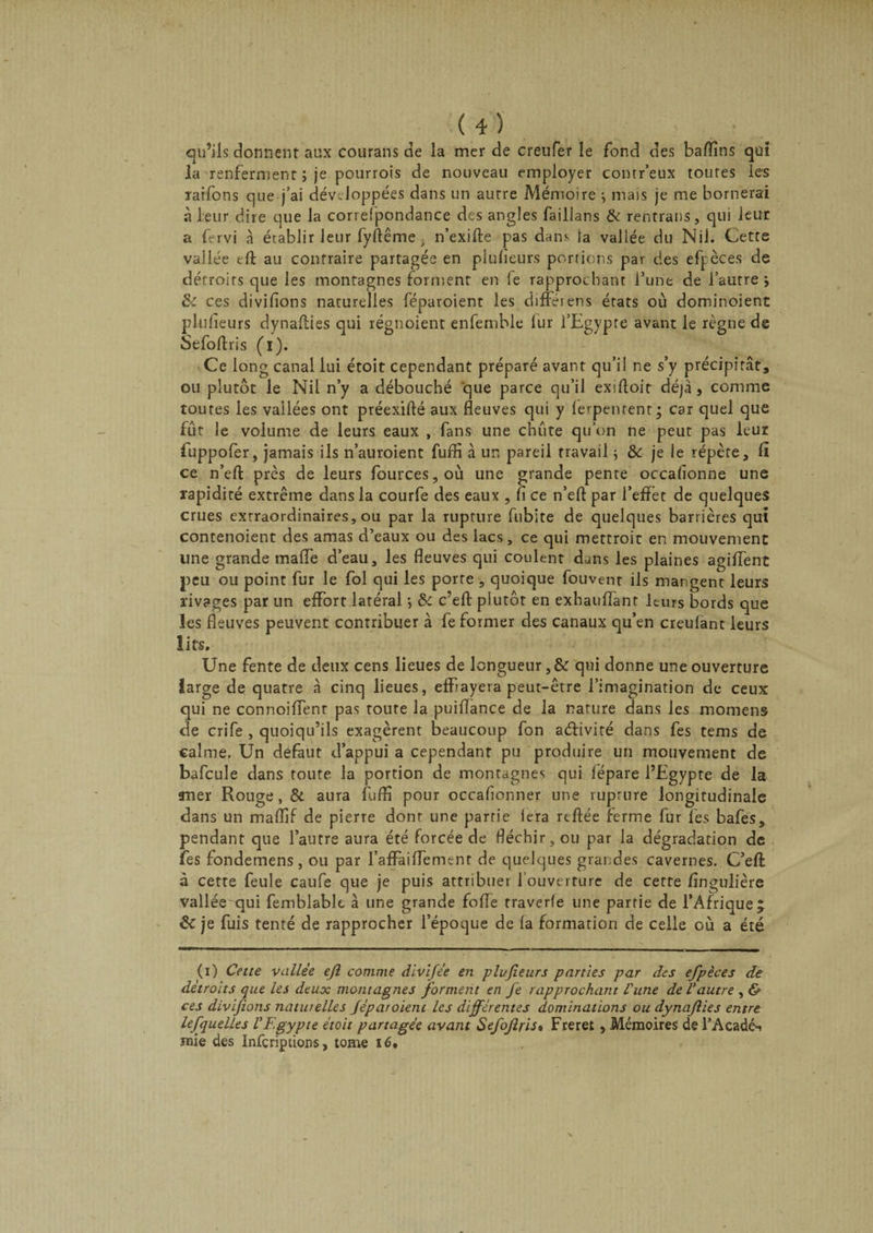 qu’ils donnent aux courans de la mer de creufer le fond des baffins qui la renferment ; je pourrois de nouveau employer contr’eux toutes les raifons que j’ai développées dans un autre Mémoire ; mais je me bornerai à leur dire que la correfpondance des angles faillans &amp; rentrans, qui leur a fervi à érablir leur fyftême; n’exifte pas dans la vallée du Nil. Cette vallée tft au contraire partagée en plulieurs portions par des efj:èces de détroits que les montagnes forment en le rapprochant l’une de l’autre i &amp;: ces diviflons naturelles féparoient les difféiens états où dominoient plulieurs dynafties qui régnoient enfemble fur l’Egypte avant le règne de Sefoftris (i). Ce long canal lui étoit cependant préparé avant qu’il ne s’y précipitât, ou plutôt le Nil n’y a débouché que parce qu’il exiltoir déjà, comme toutes les vallées ont préexifté aux fleuves qui y lerpenrent; car quel que fût le volume de leurs eaux , fans une chute qu’on ne peut pas leur fuppofer, jamais ils n’auroient fuffi à un pareil travail ; &amp; je le répète, fl ce n’efl: près de leurs fources,où une grande pente occalîonne une rapidité extrême dans la courfe des eaux , fl ce n’eft par l’effet de quelques crues extraordinaires, ou par la rupture fubite de quelques barrières qui contenoient des amas d’eaux ou des lacs, ce qui mettroit en mouvement line grande mafle d’eau, les fleuves qui coulent dans les plaines agiffent peu ou point fur le fol qui les porte , quoique fouvent ils mangent leurs rivages par un effort latéral} &amp; c’efl: plutôt en exhauffant leurs bords que les fleuves peuvent contribuer à fe former des canaux qu’en creufant leurs lits. Une fente de deux cens lieues de longueur ,&amp; qui donne une ouverture large de quatre à cinq lieues, effrayera peut-être l’imagination de ceux qui ne connoiffenr pas toute la puiflance de la nature dans les momens de crife , quoiqu’ils exagèrent beaucoup fon aélivité dans fes tems de calme. Un defaut d’appui a cependant pu produire un mouvement de bafcule dans toute la portion de montagnes qui fépare l’Egypte de la mer Rouge, &amp; aura fuffi pour occaflonner une rupture longitudinale dans un maffif de pierre donr une partie iera reftée ferme fur fes bafes, pendant que l’autre aura été forcée de fléchir, ou par la dégradation de fes fondemens, ou par l’affai(bernent de quelques grandes cavernes. C’efl à cette feule caufe que je puis attribuer l’ouverture de cette fîngulière vallée qui femblablt à une grande folle traverfe une partie de l’Afrique ; &amp; je fuis tenté de rapprocher l’époque de la formation de celle où a été (i) Cette vallée eff comme divifée en plufieurs parties par des efpèces de détroits que les deux montagnes forment en fe rapprochant l'une de Vautre , &amp; ces divifions naturelles Jeparoient les différentes dominations ou dynajlies entre lefquelles VEgypte étoit partagée avant Sefoffris* Freret, Mémoires de l’Acadéi mie des Infcripûons, tome 16.