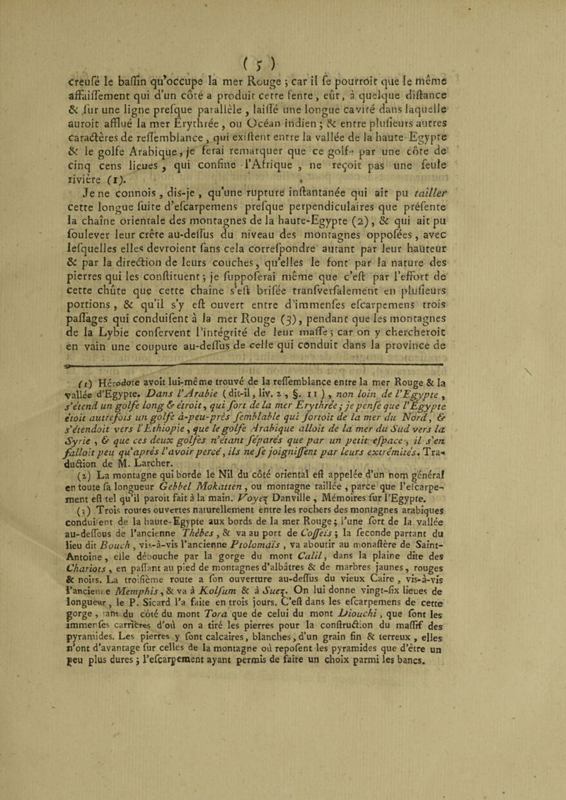 creufé le baffîn qu’occupe la mer Rouge ; car il fe pourroic que le même affaiffement qui d’un côté a produit cerre fente, eut, à quelque diffance &amp; ,1'ur une ligne prefque parallèle , laillé une longue cavité dans laquelle auroit afflué la mer Erythrée , ou Océan indien; 8c entre plufieurs autres caraélères de reffemblance , qui exiffent entre la vallée de la haute Egypte &amp; le golfe Arabique, je ferai remarquer que ce golfe par une côte de Cinq cens lieues , qui confine l’Afrique , ne reçoit pas une feule rivière (i). * Je ne connois , dis-je , qu’une rupture inftantanée qui ait pu tailler cette longue fuite d’efcarpemens prefque perpendiculaires que préfente la chaîne orientale des montagnes de la haute-Egypte (2) , &amp; qui ait pu foulever leur crête au-deffus du niveau des montagnes oppofées, avec lefquelles elles devroient fans cela correfpondre autant par leur hauteur &amp; par la direction de leurs couches, qu’elles le font par la nature des pierres qui les conftituent; je fuppoferai même que c’eft par l’effort de cette chute que cette chaîne s’eft brifée tranfverfalement en plufieurs portions, 8e qu’il s’y eft ouvert entre d’immenfes efcarpemens trois paflages qui conduifent à la mer Rouge (3), pendant que les montagnes de la Lybie confervent l’intégrité de leur mafle ; car on y chercheroit en vain une coupure au-deflus de celle qui conduit dans la province de ■; iiio; . &lt; r r * * b1 , - v» t •. 3*—-11 n ”11 (1) Hérodote avoît lui-même trouvé de la reffemblance entre la mer Rouge &amp; la Vallée d’Egypte. Dans V Arabie (dit-il, liv. i, §. r 1 ) , non loin de l’Egypte , s’étend un golfe long &amp; étroit, qui fort de la mer Erythrée ; je penfe que l’Egypte étoit autrefois un golfe à-peu-près femhlahle qui Jortoit de la mer du Nord, &amp; s’étendoit vers l'Ethiopie , que le golfe Arabique allait de la mer du Sud vers la Syrie , &amp; que ces deux golfes n’étant féparés que par un petit efpace , il s’en falloit peu qu après l’avoir percé, ils ne fe joignirent par leurs extrémités, Tra* dudion de M. Larcher. (z) La montagne qui borde le Nil du côté oriental eft appelée d’un nom généra! en toute fa longueur Gebbel Mokatten , ou montagne taillée , parce que l’efcarpe- ment eft tel qu’il paroit fait à la main. Voye\ Danviile , Mémoires fur l’Egypte. (;) Trois routes ouvertes naturellement entre les rochers des montagnes arabiques conclurent de la haute-Egypte aux bords de la mer Rouge; l’une fort de la vallée au-deffous de l’ancienne Thèbes , Si va au port de Cojfeïs ; la fécondé partant du lieu dit Bouch , vis-à-vis l’ancienne Ptolomaïs , va aboutir au monaftère de Saint- Antoine , elle débouche par la gorge du mont Calil, dans la plaine dite des Chariots , en paffant au pied de montagnes d’albâtres &amp; de marbres jaunes, rouges &amp; noirs. La troifième route a fon ouverture au-deffus du vieux Caire , vis-à-vis l’ancieni e Memphis y8i va à Kolfum &amp; à Sue\, On lui donne vingt-fix lieues de longueur, le P. Sicard l’a faite en trois jours. C’eft dans les efcarpemens de cette gorge , ant du côté du mont Tora que de celui du mont Diouchi , que font les immer (es carrières d’où on a tiré les pierres pour la conftrudion du maffif des pyramides. Les pierres y font calcaires, blanches,d’un grain fin &amp; terreux , elles n’ont d’avantage fur celles de la montagne où repofènt les pyramides que d’être un jeu plus dures ; l’efcarpemem ayant permis de faire un choix parmi les bancs.
