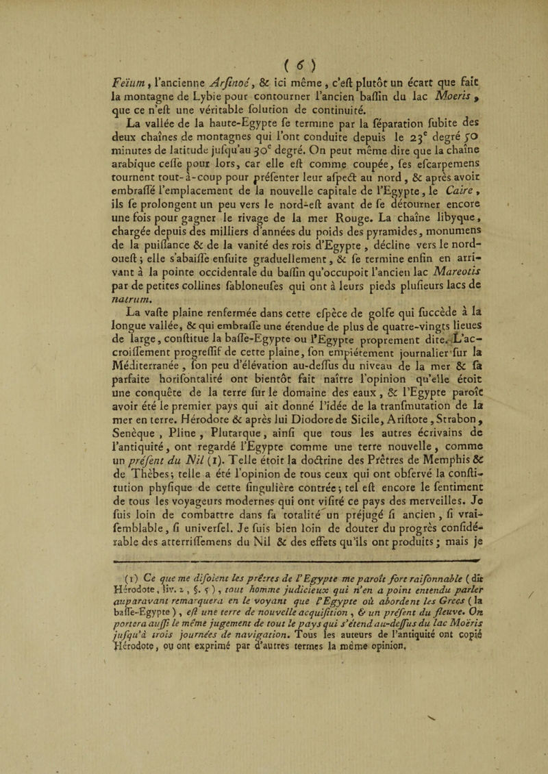(O Feiunif l’ancienne Arjlnoé, &amp; ici même, c’eft plutôt un écart que fait: la montagne de Lybie pour contourner l’ancien baftin du lac Moeris 9 que ce n’eft une véritable folution de continuité. La vallée de la haute-Egypte fe termine par la féparation fubite des deux chaînes de montagnes qui l’ont conduite depuis le 23e degré yo minutes de latitude jufqu’au 30e degré. On peut même dire que la chaîne arabique celle pour lors, car elle eft comme coupée, fes efcarpemens tournent tout-à-coup pour préfenter leur afped au nord , &amp; après avoir embraffé l’emplacement de la nouvelle capitale de l’Egypte, le Caire , ils fe prolongent un peu vers le nord-eft avant de fe détourner encore une fois pour gagner le rivage de la mer Rouge. La chaîne libyque, chargée depuis des milliers d’années du poids des pyramides, monumens de la puiflance &amp; de la vanité des rois d’Egypte , décline vers le nord- oueft *, elle s’abaifTe enfuite graduellement, 6c fe termine enfin en arri¬ vant à la pointe occidentale du badin qu’occupoit l’ancien lac Mareotis par de petites collines fabioneufes qui ont à leurs pieds plufieurs lacs de natrum. La vafte plaine renfermée dans cette efpèce de golfe qui fuccède à la longue vallée, &amp; qui embrafle une érendue de plus de quatre-vingts lieues de large, conftitue la baffe-Egypte ou l’Egypte proprement dite. L’ac- croifTement progreflîf de cette plaine, fon empiétement journalierfur la Méditerranée , fon peu d’élévation au-deffus du niveau de la mer &amp; fa parfaite horifontalité ont bientôt fait naître l’opinion qu’elle étoit une conquête de la terre fur le domaine des eaux , 5c l’Egypte paroîc avoir été le premier pays qui ait donné l’idée de la tranfmutation de la mer en terre. Hérodote 6c après lui Diodore de Sicile, Ariftote, Strabon , Senèque , Pline , Plutarque, ainfi que tous les autres écrivains de l’antiquité, ont regardé l’Egypte comme une terre nouvelle, comme un préfent du Nil (1). Telle étoit la doétrine des Prêtres de Memphis 6c de Thèbes; telle a été l’opinion de tous ceux qui ont obfervé la confti- tution phyfique de cette fingulière contrée; tel eft encore le fentiment de tous les voyageurs modernes qui ont vifité ce pays des merveilles. Je fuis loin de combattre dans fa totalité un préjugé fi ancien , fi vrai- femblable, fi univerfel. Je fuis bien loin de douter du progrès confidé- rable des atterriffemens du Nil &amp; des effets qu’ils ont produits ; mais je (1) Ce que me difoient les prêtres de l'Egypte me paroît fort raifonnable (dit Hérodote, liv. 1 , §. * ), tout homme judicieux qui n'en a point entendu parler auparavant remarquera en le voyant que l'Egypte où abordent les Grecs ( la baffe-Egypte ) , efl une terre de nouvelle acquifition , &amp; un préfent du fleuve. On portera auffi le même jugement de tout le pays qui s'étend au-dejfus du lac Moeris jufqu'â trois journées de navigation. Tous les auteurs de l’antiquité ont copié Hérodote, oy ont exprimé par d’autres termes la même opinion.