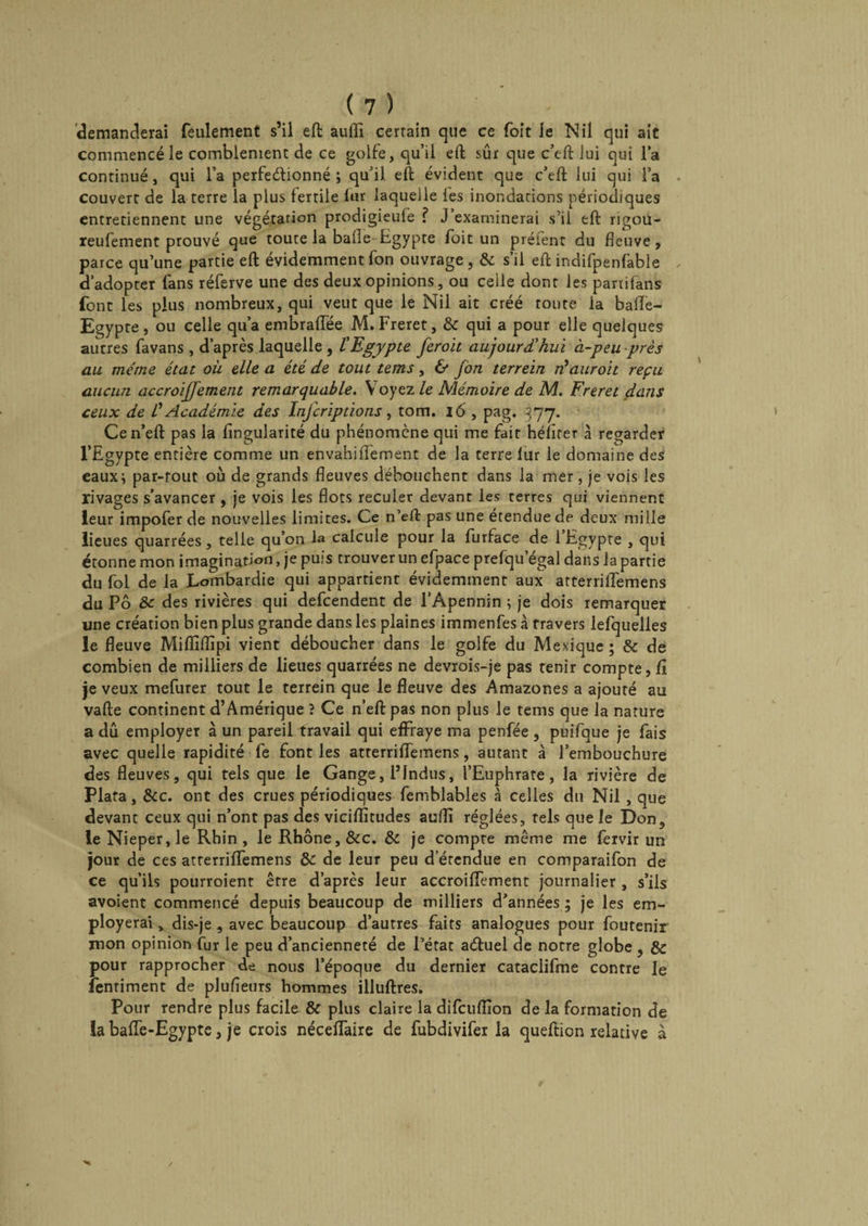 demanderai feulement s’il eft aulîî certain que ce foit le Nil qui ait commencé le comblement de ce golfe, qu’il eft sûr que c’eft lui qui la continué, qui l’a perfectionné ; qu’il, eft évident que c’eft lui qui l’a couvert de la terre la plus fertile fur laquelle les inondations périodiques entretiennent une végétation prodigieufe ? J’examinerai s’il eft rigou- reufement prouvé que toute la balle Egypte foit un préfent du fleuve, parce qu’une partie eft évidemment fon ouvrage , 8c s’il eft indifpenfable d’adopter fans réferve une des deux opinions, ou ceile dont les partifans font les plus nombreux, qui veut que le Nil ait créé toute la balle- Egypte , ou celle qu’a enibraffée M. Freret, 8c qui a pour elle quelques autres favans , d’après laquelle , l'Egypte feroit aujourd'hui à-peu -près au même état où elle a été de tout tems, 6* jon terrein ré aurait reçu aucun accroijjemetit remarquable. Y oyez le Mémoire de M. Freret dans ceux de C Académie des Injcriplions, tom. lô , pag. 377. Cen’eft pas la Angularité du phénomène qui me fait hélîrer à regarder l’Egypte entière comme un envahiflfement de la terre lur le domaine des eaux; par-tout où de grands fleuves débouchent dans la mer, je vois les rivages s’avancer , je vois les flots reculer devant les terres qui viennent leur impofer de nouvelles limites. Ce n’eft pas une étendue de deux mille lieues quarrées, telle qu’on la calcule pour la furface de 1 Egypte , qui étonne mon imagination, je puis trouver un efpace prefqu’égal dans la partie du fol de la Lombardie qui appartient évidemment aux atterrilTemens du Pô 8c des rivières qui defcendent de l’Apennin ; je dois remarquer une création bien plus grande dans les plaines immenfes à travers lefquelles le fleuve Mifliflïpi vient déboucher dans le golfe du Mexique ; 8c de combien de milliers de lieues quarrées ne devrois-je pas tenir compte, A je veux mefurer tout le terrein que le fleuve des Amazones a ajouté au vafte continent d’Amérique ? Ce n’efl: pas non plus le tems que la nature a dû employer à un pareil travail qui effraye ma penfée , puifque je fais avec quelle rapidité fe font les atterriffemens, autant à l’embouchure des fleuves, qui tels que le Gange, l’indus, l’Euphrate, la rivière de Plafa, &c. ont des crues périodiques femblabies à celles du Nil , que devant ceux qui n’ont pas des viciflitudes auflî réglées, tels que le Don, leNieper,le Rhin, le Rhône, &c. 8c je compte même me fèrvir un jour de ces atrerriffemens 8c de leur peu d’étendue en comparaifon de ce qu’ils pourroient être d’après leur accroiffement journalier , s’ils avoient commencé depuis beaucoup de milliers d’années ; je les em- ployerai, dis-je , avec beaucoup d’autres faits analogues pour foutenir mon opinion fur le peu d’ancienneté de l’état aétuel de notre globe , & pour rapprocher de nous l’époque du dernier cataclifme contre le lenriment de plufieurs hommes illuftres. Pour rendre plus facile 8c plus claire la difcuflîon de la formation de la baffe-Egypte, je crois néceffaire de fubdivifer la queftion relative à