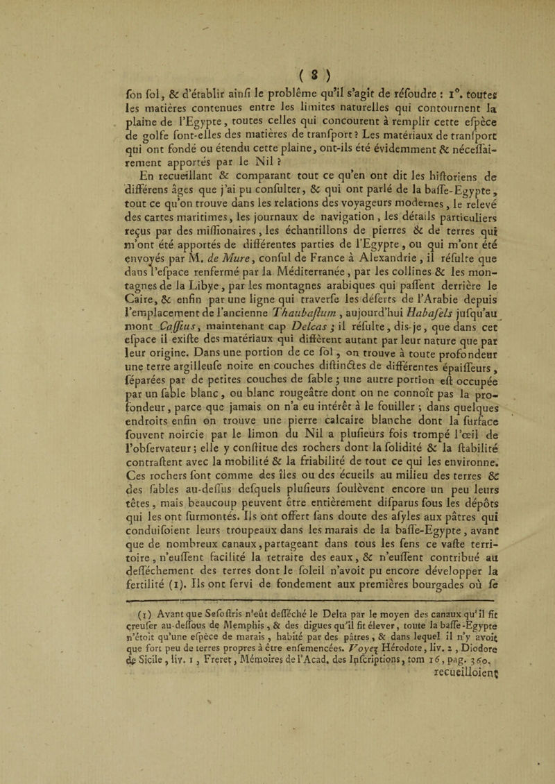 (S) fbn fol, 8c d’établir ainfi le problème qu’il s’agit de réfoudre : i°. toutes les matières contenues entre les limites naturelles qui contournent la plaine de l’Egypte, toutes celles qui concourent à remplir cette efpèce de golfe font-elles des matières de tranfport? Les matériaux de tranfporc qui ont fondé ou étendu cette plaine, ont-ils été évidemment 8c néceffai- rement apportés par le Nil ? En recueillant & comparant tout ce qu’en ont dit les hifioriens de différens âges que j’ai pu confulter, 8c qui ont parlé de la baffe-Egypte, tout ce qu’on trouve dans les relations des voyageurs modernes , le relevé des cartes maritimes, les journaux de navigation , les détails particuliers reçus par des milîîonaires, les échantillons de pierres 8c de terres qui m’ont été apportés de différentes parties de l’Egypte, ou qui m’ont été envoyés par M. de Mure, conful de France à Alexandrie , il réfulte que dans l’efpace renfermé par la Méditerranée , par les collines 8c les mon¬ tagnes de la Libye, parles montagnes arabiques qui paffent derrière le Caire, 8c enfin par une ligne qui traverfe les déferts de l’Arabie depuis l’emplacement de l’ancienne Thaubajlum , aujourd’hui Habafels jufqu’au mont CaffiuSy maintenant cap Delcas ; il réfulte, dis-je, que dans cet efpace il exifte des matériaux qui diffèrent autant par leur nature que par leur origine. Dans une portion de ce fol, on trouve à toute profondeur une terre argilleufe noire en couches diftinéles de différentes épaiffeurs , féparées par de petites couches de fable ; une autre portion eft occupée par un fable blanc, ou blanc rougeâtre dont on ne connoît pas la pro¬ fondeur, parce que jamais on n’a eu intérêt à le fouiller ; dans quelques endroits enfin on trouve une pierre calcaire blanche dont la furface fouvent noircie par le limon du Nil a plufieurs fois trompé l’œil de l’obfervateur ; elle y confiitue des rochers dont la folidité 8c la fiabilité contraftent avec la mobilité 8c la friabilité de tout ce qui les environne. Ces rochers font comme des îles ou des écueils au milieu des terres 8C des fables au-deffus defquels plufieurs foulèvent encore un peu leurs têtes, mais beaucoup peuvent être entièrement difparus fous les dépôts qui les ont furmontés. Ils ont offert fans doute des afyles aux pâtres qui conduifoient leurs troupeaux dans les marais de la baffe-Egypte, avant que de nombreux canaux, partageant dans tous les fens ce vafte terri¬ toire, n’eufTent facilité la retraite des eaux, 8c n’euffent contribué au defféchement des terres dont le foleil n’avoit pu encore développer la fertilité (i). Ils ont fervi de fondement aux premières bourgades où fe (x) Avant que Sefoflris n’eût defféché le Delta par le moyen des canaux qu’il fît çreufer au-deffous de Memphis , & des digues qu'il fit éleveF, toute la baffe-Egypte n’étoît qu’une efpèce de marais , habité par des pâtres, & dans lequel il n’y avoit que fort peu de terres propres à être enfemencées. Voye\ Hérodote, liv. i , Diodore dg Sicile , liv. i, Freret, Mémoires del’Acad. des Ipfcriptions, tom 16, pag. 360, recueiiloienç