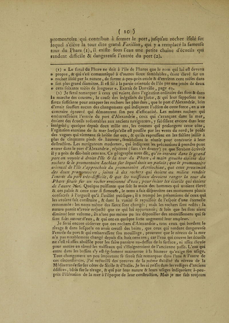 promontoire qui contribue à fermer le port, jufqu’au rocher ifolé fur lequel s’élève la tour dite grand Farillon, qui y a remplacé la fameufe tour du Phare (i),il exifte fous l’eau une petite chaîne d’écueils qui rendent difficile 8c dangereufe l’entrée du port (2). (1) « Le fanal du Phare ne doit à Pile de Pharos que le nom qui lui efl devenu » propre , &amp; qui s’efl communiqué à d’autres lieux femblables, étant élevé fur un » rocher ilolé par la nature, de forme à-peu-près ovale &amp; d’environ cent toifes dans » fon plus grand diamètre. Il efl lié à la partie orientale de Pile par une jettée de deux » cens foixante toifes de longueur ». Extrait de Danville , page 61. (z) Je ferai remarquer à ceux qui voient dans l’agitation ordinaire des flots &amp; dans la marche des courans, la caufe des inégalités du globe, &amp; qui leur fuppofent une force fuffifante pour attaquer les rochers les plus durs , que le port d’Alexandrie, loin d’avoir fouffert aucun des changemens qui indiquent l’a dion de cette force , en a au contraire éprouvé qui démontrent fon peu d’efficacité. Les mêmes rochers qui embarraiïoient l’entrée du port d’Alexandrie, ceux qui s’avançant dans la mer, étoient des écueils redoutables aux anciens navigateurs, y fubfiflent encore dans leur intégrité; quoique depuis deux mille ans, les courans qui prolongent cette côte, l’agitation extrême de la mer lorlqu’elle eft pouiïee par les vents du nord, le poids des vagues qui viennent fe brifer fur eux , &amp; qu'ils repouflent en les faifànt jaillir à. plus de cinquante pieds de hauteur, femblaflent fe réunir pour concourir à leur deflrudion. Les navigateurs modernes, qui indiquent les précautions a prendre pour entrer dans le port d’Alexandrie , répètent (fans s’en douter) ce que Strabon écrivoit il y a près de dix-huit cens ans. Ce géographe nous dit, qu’en entrant dans le grand port on voyolt à droite Vile &amp; la tour du Phare , à main gauche étoient des rochers &amp; le promontoire Lochias fur lequel e'toit un palais ; que le promontoire oriental de Vile s’approchoit du promontoire Acrolochias, que cette proximité des deux promontoires , jointe à des rochers qui étoient au milieu rendoit Ventrée du port très-difficile, &amp; que les vaijfeaux dévoient ranger la tour du Phare fituée fur un rocher environné d’eau , pour éviter les écueils qui étoient de l’autre V6té. Quelque puiflante que foit la main des hommes qui avoient élevé &amp; ces palais &amp; cette tour fi fameufe, le tems a fait difparoître ces monumens plutôt confacrés à l’orgueil qu’à l’utilité publique; il a trompé les prétentions de ceux qui les avoient fait conftruire , &amp; dont la vanité Ce repaifi'oit de l’efpoir d’une éternelle renommée : les noms même des lieux font changés ; mais les rochers font reftés : la nature paroît n’avoir refpe&amp;é que ce qui lui appartenoit; &amp; loin que les flots aient diminué leur volume , ils n’ont pas même pu les dépouiller des atterrilTemens qui fe font faits autour d’eux , &amp; qui ont en quelque forte augmenté leur ampleur. Je ferai encore obferver que ces rochers d’Alexandrie , tous ceux qui bordent le rivage &amp; dans lelquels on avoit creufê des bains , que ceux qui rendent dangereufe l’entrée du port&amp; qui embarraflent fon mouillage , prouvent que le niveau de la mer n’a pas notablement changé depuis dix huit cens ans ; car l’eau qui couvre les écueils ne s’eft ni allez. abaiffiée pour les faire paroître au-deffus de la ferface , ni allez élevée pour mettre en sûreté les vaiiïèaux qui s’éloigneroient de l’ancienne palfe. L’eau qui entre dans les baffins s’y efl également maintenue à la hauteur qu’exige fen ulàge. Tout changement un peu important fe feroit fait remarquer dans l’une &amp; l’autre de ces circonflances. J’ai recueilli des preuves de la même fiabilité du niveau de la Méditerranée ferles côtes de Sicile &amp; d’Italie. Je les ai prifes dans lesveftiges d’anciens édifices, bâtis ferle rivage, &amp;quî par leur nature &amp; leurs ufàges indiquoient à-peu- près l’élévation de la mer à l’époque de leur conftruéiion, Mais je me feis toujours