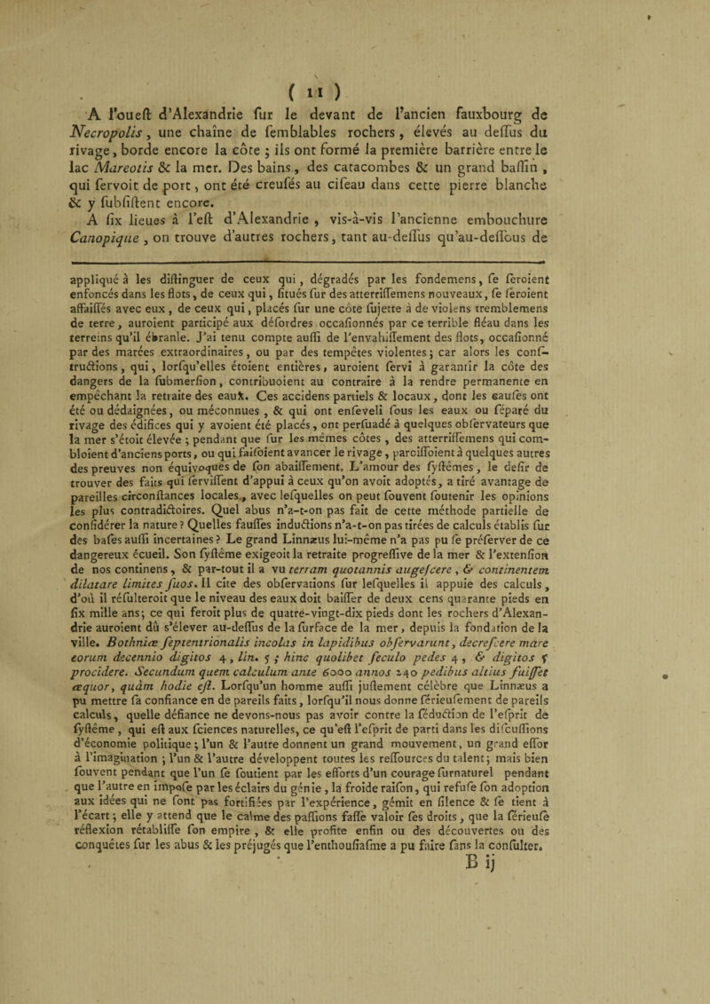 A louefi: d’Alexandrie fur le devant de l’ancien fauxbourg de Necropolis, une chaîne de femblables rochers, élevés au deiïus du rivage, borde encore la côte ; ils ont formé la première barrière entre le lac Mareotis &amp; la mer. Des bains, des catacombes &amp; un grand badin , qui fervoit de port, ont été creufés au cifeau dans cette pierre blanche éc y fubfiftent encore. A lîx lieues à l’eft d’Alexandrie , vis-à-vis l’ancienne embouchure Canopique , on trouve d’autres rochers, tant au-delTus qu’au-defiau s de appliquée les diffinguer de ceux qui, dégradés par les fondemens, fe (broient enfoncés dans les flots, de ceux qui, fitués fur des atterriffemens nouveaux, (e (broient affaiiïês avec eux , de ceux qui, placés fur une côte fujette à de violens tremblemens de terre, auroient participé aux défordres occafionnés par ce terrible fléau dans les terreins qu’il ébranle. J’ai tenu compte auffi de l’envahiffement des flots, occasionné par des marées extraordinaires, ou par des tempêtes violentes; car alors les con(^- trudions, qui, lorfqu’elles étoient entières, auroient fervi à garantir la côte des dangers de la fubmerfion, contribuoient au contraire à la rendre permanente en empêchant la retraite des eauîc. Ces accidens partiels &amp; locaux, dont les saules ont été ou dédaignées, ou méconnues , &amp; qui ont enfeveli fous les eaux ou féparé du rivage des édifices qui y avoient été placés, ont perfuadé à quelques oblèrvateurs que la mer s’étoit élevée ; pendant que fur les mêmes côtes , des atterrilfemens qui cora- bloient d’anciens ports, ou qui faUoient avancer le rivage, parcilîbient à quelques autres des preuves non équivoques de (on abailfement. L’amour des (yftêmes, le defir de trouver des faits qui (erviffent d’appui à ceux qu’on avoit adoptés, a tiré avantage de pareilles circonftances locales., avec lefquelles on peut fouvent foutenir les opinions les plus contradi&amp;oires. Quel abus n’a-t-on pas fait de cette méthode partielle de confidérer la nature ? Quelles fauflës indudions n’a-t-on pas tirées de calculs établis fur des baies aufli incertaines ? Le grand Linnseus lui-même n’a pas pu (e préferver de ce dangereux écueil. Son fyftême exigeoitla retraite progreflive delà mer &amp; l’extenfion de nos continens , &amp; par-tout il a vu terram quotannis augefcere , &amp; commentent dilatare Limites fuos. Il cite des oblervations fur lefquelles il appuie des calculs, d’où il réfulteroit que le niveau des eaux doit bailler de deux cens quarante pieds en lîx mille ans; ce qui feroit plus de quatre-vingt-dix pieds dont les rochers d’Alexan¬ drie auroient dû s’élever au-deiïus de la (urface de la mer , depuis la fondation de la ville. Bothniæ feptentrionalis incolas in lapidibus obfervarunt, decrsfcere mare eorum decennio digitos 4, lin. $ ,* hinc quolibet feculo pedes 4, &amp; digitos f procidere. Secundum quem calculum ante 6000 annos 140 pedibus altius fuifjet aequor, quant hodie ejl. Lorfqu’un homme auffi juflement célèbre que Linnæus a pu mettre (a confiance en de pareils faits, lorfqu’il nous donne férieufement de pareils calculs, quelle défiance ne devons-nous pas avoir contre la féduétion de l’elprit de fyflême , qui efl: aux fciences naturelles, ce qu’efl: l’efprit de parti dans les difcuffions d’économie politique ; l’un &amp; l’autre donnent un grand mouvement, un grand efl.br à l’imagination ; l’un &amp; l’autre développent toutes les reiïburces du talent; mais bien fouvent pendant que l’un (ê foutient par les efforts d’un courage furnaturel pendant que l’autre en impofe par les éclairs du génie , la froide raifon, qui refufe fon adoption aux idées qui ne font pas fortifiées par l’expérience, gémit en filence &amp; Ce tient à l’écart ; elle y attend que le calme des paffions faiïè valoir (es droits, que la (erieufè réflexion rétablilfe fon empire , &amp; elle profite enfin ou des découvertes ou des conquêtes fur les abus 8c les préjugés que l’enthoufîafme a pu faire fans la conlulter. B ij