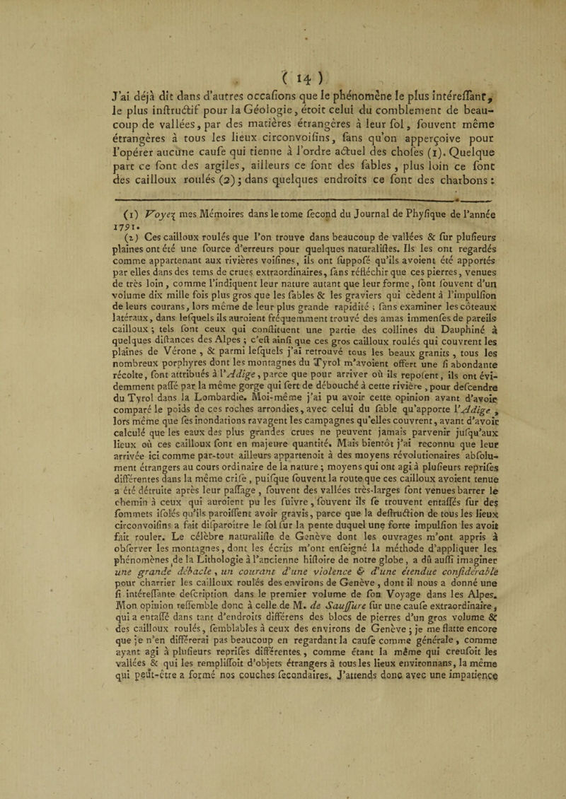 ( 1-1 ) J’ai déjà dit dans d’autres occafions que le phénomène le plus intérelTanf, le plus inftruétif pour la Géologie, étoit celui du comblement de beau¬ coup de vallées, par des matières étrangères à leur fol, fouvent même étrangères à tous les lieux circonvoifins, fans qu’on apperçoive pour l’opérer aucune caufe qui tienne à l’ordre adruel des choies (i). Quelque parc ce font des argiles, ailleurs ce font des fables, plus loin ce font des cailloux roulés (2) ; dans quelques endroits ce font des charbons ; (1) Voye\ mes Mémoires dans le tome fécond du Journal de Phyfique de l’année (1) Ces cailloux roulés que l’on trouve dans beaucoup de vallées &amp; fur plufïeurs plaines ont été une fource d’erreurs pour quelques naturalises. Ils les ont regardés comme appartenant aux rivières voifines, ils ont fùppofé qu’ils avoient été apportés par elles dans des tems de crues extraordinaires, fans réfléchir que ces pierres, venues de très loin , comme l’indiquent leur nature autant que leur forme, font fouvent d’un volume dix mille fois plus gros que les fables &amp; les graviers qui cèdent à l’impulfion de leurs courans, lors même de leur plus grande rapidité ; fans examiner les coteaux latéraux, dans lefquels ils auroient fréquemment trouvé des amas immenfésde pareils cailloux ; tels font ceux qui conftituent une partie des collines du Dauphiné à quelques diftances des Alpes ; c’eft ainfi que ces gros cailloux roulés qui couvrent les plaines de Verone , &amp; parmi lefquels j ai retrouvé tous les beaux granits , tous les nombreux porphyres dont les montagnes du Tyrol m’avoient offert une fi abondante récolte, font attribués à VAdige, parce que pour arriver où ils repofent, ils ont évi¬ demment paiïe par la même gorge qui fert de débouché à cette rivière , pour defcendre du Tyrol dans la Lombardie. Moi-même j’ai pu avoir cette opinion avant d’avoic comparé le poids de ces roches arrondies, avec celui du fable qu’apporte Y Adige , lors même que les inondations ravagent les campagnes qu’elles couvrent, avant d’avoir calculé que les eaux des plus grandes crues ne peuvent jamais parvenir jufqu’aux lieux où ces cailloux font en majeure quantité. Mais bientôt j’ai reconnu que leur arrivée ici comme par-tout ailleurs appartenoit à des moyens révolutionaires abfolu- ment étrangers au cours ordinaire de la nature ; moyens qui ont agi à plufïeurs reprifès différentes dans la même crife , puifque fouvent la route que ces cailloux avoient tenue a été détruite après leur pafîàge , fouvent des vallées très-larges font venues barrer le chemin à ceux qui auroient pu les fuivre, fouvent ils fe trouvent eritafies fur des fommets ifolés qu’ils paroifTent avoir gravis, parce que la defiruéiion de tous les lieux circonvoifïns a fait difparoître le fol fur la pente duquel une forte impulfion les avoit fait rouler. Le célèbre naturalise de Genève dont les ouvrages m’ont appris à obfèrver les montagnes, dont les écrits m’ont enfèigné la méthode d’appliquer les phénomènes de la Lithologie à l’ancienne hifloire de notre globe , a dû auffi imaginer une grande débâcle , un courant d'une violence &amp; d'une étendue confedérable pour charrier les cailloux roulés des environs de Genève , dont il nous a donné une fi intérelTante defcription dans le premier volume de fon Voyage dans les Alpes. Mon opinion reffemble donc à celle de M. de SauJJure fur une caufè extraordinaire, qui a entalTé dans tant d’endroits différens des blocs de pierres d’un gros volume &amp; des cailloux roulés, fèmblables à ceux des environs de Genève ; je me flatte encore que je n’en différerai pas beaucoup en regardant la caufe comme générale, comme ayant agi à plufïeurs reprifès différentes., comme étant la même qui creufoit les vallées &amp; qui les rempliffoit d’objets étrangers à tous les lieux environnans, la même qui peut-être a formé nos couches fecondaires. J’attends donc avec une impatience