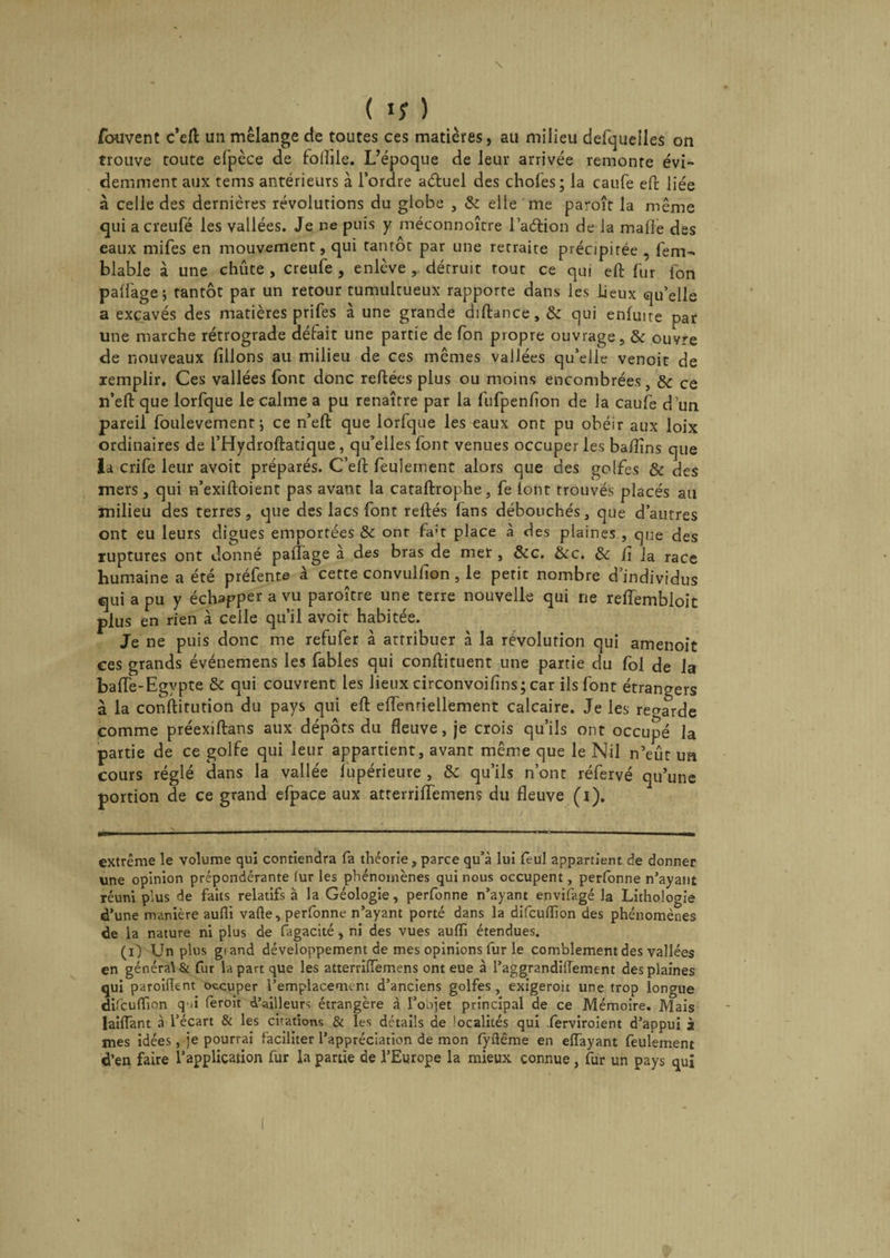 fouvent c’eft un mélange de toutes ces matières, au milieu defquelles on trouve toute efpèce de foflile. L’époque de leur arrivée remonte évi¬ demment aux tems antérieurs à l’ordre aétuel des choies; la caufe eft liée à celle des dernières révolutions du globe , &amp; elle me paroîr la même qui acreufé les vallées. Je ne puis y méconnoîcre l’adHon de la malle des eaux mifes en mouvement, qui Tantôt par une retraite précipitée , fem- blable à une chûte , creufe , enlève , détruit tout ce qui eft fur Ion paliàge; tantôt par un retour tumultueux rapporte dans les lieux qu’elle a excavés des matières prifes à une grande diftance,&amp; qui enluite par une marche rétrograde défait une partie de fon propre ouvrage, &amp; ouvre de nouveaux filions au milieu de ces mêmes vallées qu’elle venoic de remplir. Ces vallées font donc reliées plus ou moins encombrées, &amp; ce n’ell que lorfque le calme a pu renaître par la fufpenfion de la eau Ce d’un pareil foulevemenr; ce n’ell que lorfque les eaux ont pu obéir aux loix ordinaires de l’Hydroflatique, qu’elles font venues occuper les bafiîns que la crife leur avoit préparés. C’ell feulement alors que des golfes &amp; des mers , qui n’exilloient pas avant la cataftrophe, fe lont trouvés placés ail milieu des terres, que des lacs font reliés fans débouchés, que d’autres ont eu leurs digues emportées &amp; ont fa:t place à des plaines, que des ruptures ont donné partage à des bras de met, &amp;c. &amp;c. 8c fi la race humaine a été préfente à cette convuifion, le petit nombre d’individus qui a pu y échapper a vu paroître une terre nouvelle qui rie reflembloic plus en rien à celle qu’il avoir habitée. Je ne puis donc me refufer à attribuer à la révolution qui amenoit ces grands événemens les fables qui conllituent une partie du fol de la bafle-Egypte &amp; qui couvrent les lieux circonvoifins; car ils font étrangers à la conftitution du pays qui elt elfenriellement calcaire. Je les regarde comme préexiltans aux dépôts du fleuve, je crois qu’ils ont occupé la partie de ce golfe qui leur appartient, avant même que le Nil n’eût ua cours réglé dans la vallée fupérieure , 8c qu’ils n’ont réfervé qu’une portion de ce grand efpace aux atterriffemens du fleuve (i). extrême le volume qui contiendra fa théorie, parce qu’à lui feül appartient de donner une opinion prépondérante furies phénomènes qui nous occupent, perfonne n’ayant réuni plus de faits relatifs à la Géologie, perfonne n’ayant envifagé la Lithologie d’une manière aufli vafte, perfonne n’ayant porté dans la difeuflion des phénomènes de la nature ni plus de fagacité, ni des vues aufli étendues. (i) Un plus grand développement de mes opinions fur le comblement des vallées en général &amp; fur la part que les atterrilTemens ont eue à l’aggrandiflement des plaines qui paroiflent occuper l’emplacement d’anciens golfes , exigeroit une trop longue difeuflion qû feroit d’ailleurs étrangère à l’objet principal de ce Mémoire. Mais lailTant à l’écart &amp; les citations &amp; les détails de * 1 ocalités qui ferviroient d’appui à mes idées, je pourrai faciliter l’appréciation de mon fyflême en eiïayant feulement d’en faire l’application fur la partie de l’Europe la mieux connue, fur un pays qui