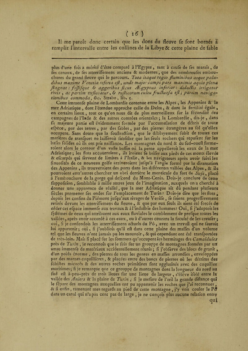 Il me paroîr donc certain que les dons du fleuve fe font bornés a remplir l’intervalle entre les collines de la Libye &amp; cette plaine de fable plus d’une fois a mérité d’être comparé à l’Egypte, tant à caufe de fes marais, de lès canaux, de Ce s atterriflemens anciens &amp; modernes, que des nombreufes embou¬ chures du grand fleuve qui le parcourt. Tota itaque regio fluminibus atque gala- dïbus maxime Venetia referta cjl, unde major campï pars maximis aquis plena. fiagnat : fojfifque &amp; aggeribus fient Ægyptus inferior : diduclis irrigatur rivis , ac partirn exficcatur, &amp; rufhcorum cultu frucluofa efi ; partim naviga- tionibus commoda, &amp;c. Strabo, lib. y. Cette immenlè plaine de Lombardie contenue entre les Alpes , les Appenins &amp; la rner Adriatique , dont l’étendue approche celle du Delta, &amp; dont la fertilité égale , en certains lieux , tout ce qu’on nous dit de plus merveilleux fur la fécondité des campagnes de l’Inde &amp; des autres contrées orientales ; la Lombardie , dis-je , dans A majeure partie eft évidemment formée par l’accumulation de débris de toute efpèce, par des terres , par des fables, par des pierres étrangères au fol qu’elles occupent. Sans doute que la fouffradion , que le déblayement fubit de toutes ces matières de tranfport ne laiflèroit fubfifter que les feuls rochers qui repofent fur les bafès fblides où ils ont pris naiflance. Les montagnes du nord &amp; du fud-ouefl forme- roient alors le contour d’un vafle baffin où la pente appelleroit les eaux de la mer Adriatique ; les flots accourroient, ils iroient fe brifer aux pieds de ces monts élevés &amp; efearpés qui fervent de limites à l’Italie, &amp; les navigateurs après avoir fuivi les fînuofités de ce nouveau golfe arriveroient jufqu’à l’angle formé par la diramation des Appenins , ils trouveroient des ports dans les différentes vallées des Alpes , &amp; ils pourroient entr’autres chercher un abri derrière le monticule du fort de Sufe, placé à l’embouchure de la gorge qui defeend du Mont-Cenis. Dois-je conclure de cette fuppofition , femblable à mille autres jeux de l’imagination, auxquels on a cherché à donner une apparence de réalité, que la mer Adriatique ait dû pendant plufieurs fiècles promener fes ondes fur l’emplacement de Turin? Dois-je dire que les flots , depuis les confins du Piémont jufqu’aux rivages de Venife , fe foient progreffivement retirés devant les atterriflemens du fleuve , &amp; que par eux feuls ils aient été forcés de céder cet efpace immenfe aux travaux &amp; à l’induftrie des hommes ? Oui, fï j’adoptois les fyftêmes de ceux qui attribuent aux eaux fluviales le comblement de prefque toutes les vallées, après avoir accordé à ces eaux, ou à d’autres courans la faculté de les creufêr ; oui, ü je confondois les atterriflemens aéfuels du Pô, avec un travail qui ne fauroit lui appartenir; oui, fi j’oubliois qu’il eft dans cette plaine des mafles d’un volume tel que les fleuves n’ont jamais pu les mouvoir , &amp;qui cependant ont été tranfportées de très-loin. Mais fi placé fur les fommets qu’occupent les hermitages des Camaldules près de Turin , je reconnois que je fuis fur un grouppe de montagnes formées par utt amas immenfè de matériaux accidentellement réunis ; fi j’obfèrve des blocs de granit , d’un poids énorme , des pierres de tous les genres en mafles arrondies, enveloppées par des marnes coquiilières, &amp; placées entre des bancs de pierres où les détritus des fehiffes micacés &amp; des autres roches primitives font agglutinés avec des coquilles maritimes; fi je remarque que ce grouppe de montagnes dont la longueur du nord au fud eff à-peu-près de trois lieues fur une lieue de largeur, s’élève ifolé entre la vallée des Aniers &amp; la plaine de Turin ; fi je mefure de l’œil la grande diftance qui le fépare des montagnes auxquelles ont pu appartenir les roches que j’ai reconnues, &amp; fi enfin , ramenant mes regards au pied de cette montagne , j’y vois couler le P(? dans un canal qui n’a pas cent pas de large , je ne conçois plus aucune relation entre