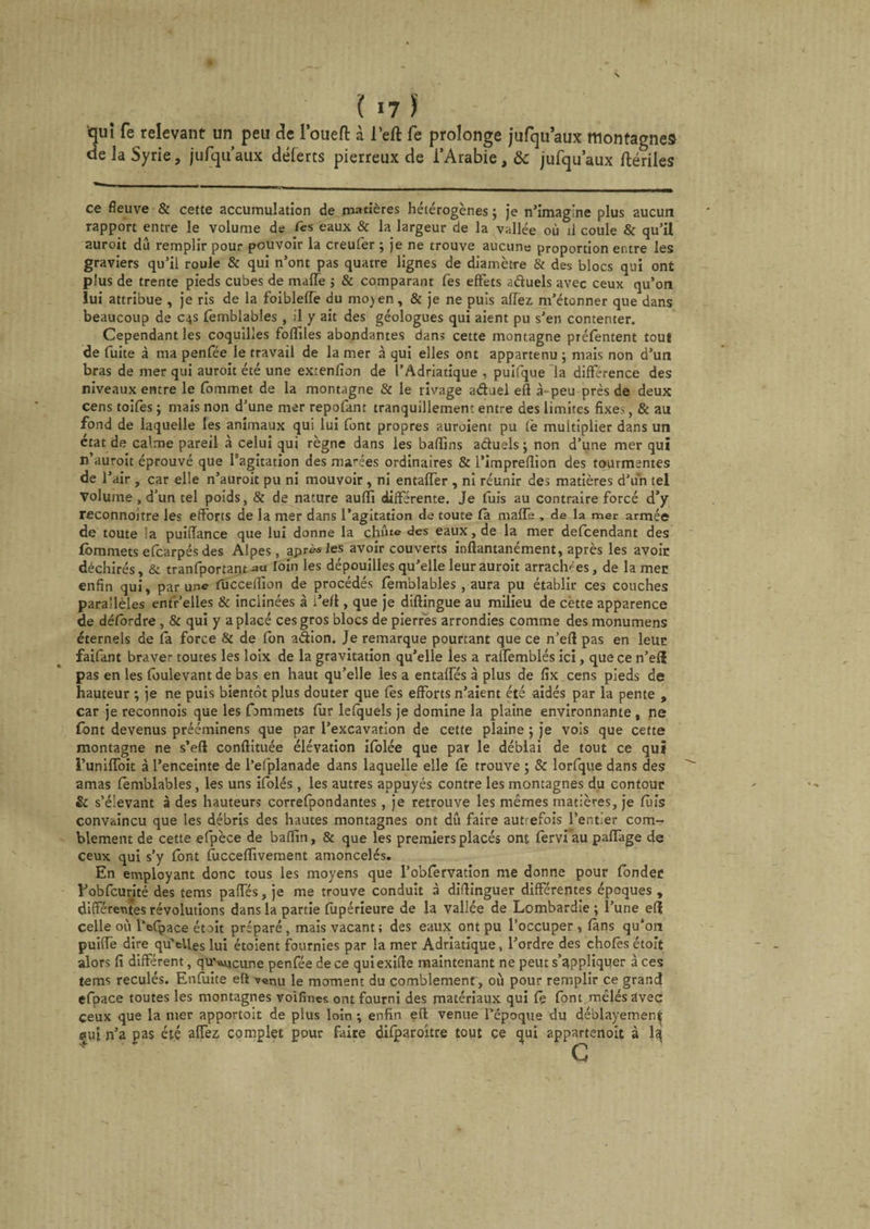 ;ui fe relevant un peu de l’oueft à l’eft fe prolonge jufqu’aux montagnes e la Syrie, jufquaux déferts pierreux de l’Arabie, &amp;c jufquaux ftériles ce fleuve &amp; cette accumulation de matières hétérogènes ; je n’imagine plus aucun rapport entre le volume de Tes eaux &amp; la largeur de la vallée où il coule &amp; qu’il auroit dû remplir pour pouvoir la creufer ; je ne trouve aucune proportion entre les graviers qu’il roule &amp; qui n’ont pas quatre lignes de diamètre &amp; des blocs qui ont plus de trente pieds cubes de malfe -, &amp; comparant fes effets aduels avec ceux qu’on lui attribue , je ris de la foiblefTe du mojen, &amp; je ne puis affez m’étonner que dans beaucoup de 04s femblables , il y ait des géologues qui aient pu s’en contenter. Cependant les coquilles fofîiles abondantes dans cette montagne préfèntent tout de fuite à ma penfée le travail de la mer à qui elles ont appartenu 5 mais non d’un bras de mer qui auroit été une extenfion de l’Adriatique , puifque la différence des niveaux entre le fommet de la montagne &amp; le rivage aduel eft à-peu près de deux cens toifès ; mais non d’une mer repofant tranquillement entre des limites fixes, &amp; au fond de laquelle les animaux qui lui font propres auroient pu Ce multiplier dans un état de calme pareil à celui qui règne dans les baflins aduels ; non d’une mer qui n’auroit éprouvé que l’agitation des marées ordinaires &amp; l’impreflion des tourmentes de l’air , car elle n’auroit pu ni mouvoir , ni entaffer , ni réunir des matières d’un tel Volume , d’un tel poids, &amp; de nature auffi différente. Je fuis au contraire forcé d’y reconnoitre les efforts de la mer dans l’agitation de toute la maffs , de la mer armée de toute la puiflance que lui donne la chute des eaux, de la mer defeendant des Ibmmets efearpés des Alpes, après les avoir couverts inftantanément, après les avoir déchirés, &amp; tranfportant au loin les dépouilles qu’elle leur auroit arrachées, de la mer enfin qui, par une fucceflion de procédés femblables, aura pu établir ces couches parallèles ent'r’elles &amp; inclinées à i’eft, que je diftingue au milieu de cètte apparence de détordre , &amp; qui y a placé ces gros blocs de pierres arrondies comme des monumens éternels de fa force &amp; de fon a&amp;ion. Je remarque pourtant que ce n’eft pas en leur faifant braver toutes les loix de la gravitation qu’elle les a raffemblés ici, que ce n’efî pas en les foulevant de bas en haut qu’elle les a entaffés à plus de fix cens pieds de hauteur ; je ne puis bientôt plus douter que fès efforts n’aient été aidés par la pente , car je reconnois que les fammets fur lefquels je domine la plaine environnante , ne (ont devenus prééminens que par l’excavation de cette plaine ; je vois que cette montagne ne s’eft conftituée élévation ifolée que par le déblai de tout ce qui runilfoit à l’enceinte de l’efplanade dans laquelle elle fê trouve ; &amp; lorfque dans des amas femblables, les uns ifolés, les autres appuyés contre les montagnes du contour &amp; s’élevant à des hauteurs correfpondantes , je retrouve les mêmes matières, je fuis convaincu que les débris des hautes montagnes ont dû faire autrefois l’entier com¬ blement de cette efpèce de baffiti, &amp; que les premiers placés ont fervi au paffage de ceux qui s’y font fuccefïivement amoncelés. En employant donc tous les moyens que l’obfervation me donne pour fonder l-’obfcurité des tems paffés, je me trouve conduit à diftinguer différentes époques , différentes révolutions dans la partie fupérieure de la vallée de Lombardie ; l’une efî celle où l’efpace ét oit préparé, mais vacant; des eaux ont pu l’occuper, fans qu’on puiffè dire qu’elles lui étoient fournies par la mer Adriatique, l’ordre des chofes étoit alors fi différent, qu'aucune penfée de ce quiexifte maintenant ne peut s’appliquer à ces tems reculés. Enfuite eft venu le moment du comblement, où pour remplir ce grand efpace toutes les montagnes voifïnes ont fourni des matériaux qui fê font mêlés avec ceux que la mer apportoit de plus loin ; enfin eft venue l’époque du déblayementi eut n’a pas été affez, complet pour faire difparoitre tout ce qui appartenoit à la;