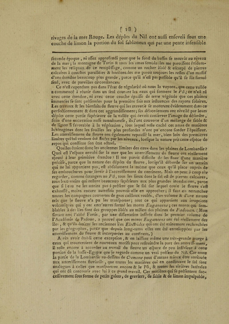 * ; is &gt; rivages de la mer Rouge. Les dépôts du Nil ont auffi enfeveli fous une couche de limon la portion du loi labloneux qui par une pente infenfible féconde époque , ni affez approfondi pour que le fond du ba(Tin le trouvât au niveau de la mer ; la montagne de Turin &amp; tous les amas femblaoles me paroiffent évidem¬ ment les reliquats de ce rempMIage, comme un rocher ifolé &amp; efearpé de pierres calcaires à couches parallèles &amp; horilontales me paroit toujours les relies d’un maffif d’une étendue beaucoup plus grande , parce qu’il n’eft pas poffible qu’il Ce fut formé ieul, avec de pareilles circonilances. Ce n’eft cependant pas dans l’état de régularité où nous la voyons, que cette vallée a commencé à réunir dans un lèul courant lts eaux qui forment le Pô ; ce n’eft nî avec cette étendue, ni avec cette couche épaiffe de terre végétale que ces plaines immenfës le font préfentées pour la première fois aux influences des rayons lolaires. Les travaux &amp; les bienfaits du fleuve qui les traversé fe montrent évidemment dans ce perfectionnement &amp; dans cet aggrandilfement; lés débordemens ont nivellé par leurs dépôts cette partie lupérieure de la vallée qui devoit conferver l’image du défordre „ fuite d’une excavation auffi tumuhueufe, ils font couverte d’un mêlànge de fable &amp; de limon fi favorable à la végétation , fous lequel relie caché cet amas de matières hétérogènes dont les fouilles les plus profondes n’ont pu encore fonder l'épailleur. Les atterriflemens du fleuve ont également repoulfé la mer, bien loin des premières limites qui lui ayoient été fixées par les niveaux, lorlque la nature prit cette elpèce de repos qui conflitue fon état aftuel. Quelles étoient donc les anciennes limites des eaux dans les plaines de Lombardie ? Quel eft l’efpace envahi fur la mer que les atterriflemens du fleuve ont réellement ajouté à leur primitive étendue ? Il me paroît difficile de les fixer d'une manière précile, parce que la nature des dépôts du fleuve , lorsqu’il déborde fur un terrein qui ne lui appartient pas, eft ablolument la même que ceux qu’il place auprès de fes embouchures pour fervir à l’accroiffement du continent. Mais on peut à coup sur regarder, comme étrangers au Fô , tous les lieux dont le fol eft de pierres calcaires» tous les ttjrreins qui relient beaucoup fùpérieurs aux plus grandes inondations, parce que fi 1 eau ne les atteint pas à préfent que le loi fur lequel coule le fleuve s’efl exbauffé, moins encore autrefois pouvoit elle en approcher; il faut eu retrancher toutes les campagnes couvertes de gros cailloux roulés, d’un volume &amp; d’une nature tels que le fleuve n’a pu les tranfporter ; tout ce qui appartient aux irruptions Volcaniques qui y ont entr’autres formé les monts Euganeens ; ces monts qui fem- blables à des îles font des grouppes ifolés au milieu des plaines du Fadouan. (Mon lavant ami l’abbé Fortis, par une difTertation inférée dans le premier \ olume de l’Académie dp Padoue, a prouvé que ces monts Euganeens ont été réellement des îles , &amp; qu’ils étoient les anciennes îles E le Arides qui ont été vainement recherchées par les géographes, parce que depuis long-tems elles ont été enveloppées par les atterriflemens du fleuve &amp; incorporées au confinent. ) A rès avoir établi cette exception , &amp; en laiffant même une très-grande marge à ceux qui trouveroient de nouveaux motifs pour relîreindre la part des atterr W-mens, il relie encore à accorder au travail du fleuve un elpace de peu inférieur à cette portion de la baffe-Egypte que je regarde comme un vrai prélent du N il. Car toute la partie de la Lombardie au-deffous de Crémone peut d’autant mieux être attribuée aux atterriffemens fluviatiP , que toutes les matières qui en conftituent le fol font analogues à celles que tranfportent encore &amp; le Pô, &amp; toutes Jes rivières latérales qui ont dû concourir avec lui à ce grand travail. Ces matières qui Ce prélentent lûc- ceffivement fous forme de petits galets, de graviers, de fable &amp; de limon impalpable,» «