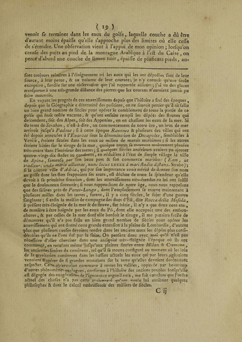 ( Ij> ) vcnoît fe terminer dans les eaux du golfe, laquelle couche a dû être d'autant moins épaiiïe qu’elle s’approche plus des limites où elle cefiTe de s’étendre. Une obfervation vient à l’appui de mon opinion ; lorfqu’on creufe des puits au pied de la montagne Arabique à l’eft du Caire, on perce d’abord une couche de limon noir, épaiiï'e de plufieurs pieds, au- font toujours relatives à l’éloignement où les eaux qui les ont dépofées font de leur fiource, à leur pente, & au volume de leur courant; je n’y connais qu’une feule exception , fondée fur une obfervation que j’ai rapportée ailleurs ; j’ai vu des glaces tranfporter à une très-grande diflance des pierres que les courans n’auroient jamais pu faire mouvoir. En voyant les progrès de ces atterrifiemens depuis que l’hifloire a fixé des époques , depuis que la Géographie a déterminé des positions, on ne fauroit penier qu’il ait fallu un bien grand nombre de fiècles pour opérer le comblement de toute la partie de ce golfe qui étoit reliée vacante, & qu’ont enfuite rempli les dépôts des fleuves qui deicendent, foit des Alpes, foit des Appenins , en en chaiïant les eaux de la mer. Si du tems de Strabon , c’eft-à-dire , au commencement de notre ère, un bras de mer arrivoit jufqu’à Padoue ; fi à cette époque Ravenes & plufieurs des villes qui ont été depuis annexées à YExarcat fous la dénomination de Décapotés, femblables à Venile, étoient fituées dans les eaux au milieu de marais maritimes ; fi les autres éüoient bâties fur le rivage de la mer , quoique toutes Ce trouvent maintenant placées très-avant dans l’intérieur des terres; fi quelques fiècles anterieurs avoier.t pu ajouter quatre-vingt-dix flades au continent, en/réduifant à l’état de fimple village la ville de Spina , fameufe par fon beau port & fon commerce maritime ( Eam , ut trad'uur, unda maris alluerat, nunc locus lxxxx à mari fîadia diftans. Strabo ) ; fi la célèbre ville à’ A dria, qui par fon importance avoit mérité de donner fon nom au golfe dont les flots frappoient fes murs , efl déchue de toute la fplendeur qu’elle devoit à fa primitive fituation , dont les atterriflTemens très-étendus ne lui ont laifTe que le douloureux fouvenir; fi nous rapprochant de notre âge, nous nous rappelons que des fàlines près de Ponte-Longo , dont l’emplacement fe trouve maintenant â plufieurs milles dans les terres , furent, il y a cinq fiècles, le fujet d’une guerre fanglante ; fi enfin la maifbn de campagne des ducs d’Eft, dite Rocca delta Mefolat à préfent très-éloignée de la mer & du fleuve, fut bâtie , il n’y a que deux cens ans , de manière à être baignée par les eaux du Pô, dont elle occupoit une des embou¬ chures , & par celles de la mer donf elle bordoit le rivage , il me paraîtra facile de démontrer qu’il n’a pas fallu un bien grand nombre de fiècles pour opérer les atterriflTemens qui ont donné cette grande extenfion à la plaine de Lombardie, d’autant plus que plufieurs caufes dévoient rendre dans les anciens tems les dépôts plus confi- dérables qu’ils ne l’ont été par la fuite. On penfera donc avec moi qu’il n’eli pas néceiïaire d’aller chercher dans une antiquité très-éloignée l'époque où ils ont commencé, en reculant même jufqu’aux plaines fituées entre Milan 8c Crémone, les anciennes limites du continent, tel qu’il fe trouva configuré au moment où les lois de la gravitation continrent dans les badins aâuels les eaux qui par leurs agitations Venoient d’opérer de fi grandes mutations fur la terre qu’elles dévoient dorénavant refpefter. Ce'tc observation commune à toutes les vallées, appuyée par beaucoup d’autres phénomène*- -analogues, conforme à l’hifloire des anciens peuples lorfqu’elle eft dégagée des exagérations de l’ignorance orgueil euiè , me fait c onclure que l’ordre aéïuel des chofes n’a pas cette ancienneté qu’ont voulu lui attribuer quelques ghiiofpphes & dont le calcul embrafTeroit des milliers de fiècles.