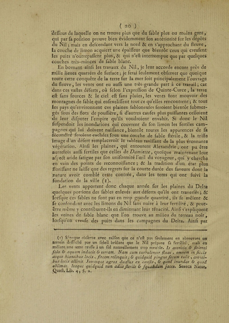 clefTous de laquelle on ne trouve plus que du fable plus ou moins gros, qui par fa pofition prouve bien évidemment Ion antériorité fur les dépôts du Nil -, mais en defcendant vers le nord &amp; en s’approchant du fleuve , la couche de limon acquiert une épaiffeur que bientôt ceux qui creufent les puits n’outrepaffent plus, 6c qui n’eft interrompue que par quelques couches très-minces de fable blanc. En bornant ainfi les travaux du Nil, je leur accorde encore près de mille lieues quarrées de furtace ; je ferai feulement obferver que quoique toute cette conquête de la terre fur la mer foit principalement l’ouvrage du fleuve, les vents ont eu aufli une très-grande part à ce travail ; car dans ces vaftes déferts , où félon l’expreflîon de Quinte-Curce , la terre eft fans fourccs 8c le ciel eft fans pluies, les vents font mouvoir des montagnes de fable qui enfeveliffent tout ce qu’elles rencontrent; &amp; tous les pays qu’environnent ces plaines fabloneufes feroienr bientôt lubmer- gés fous des flots de pouflière, fi d’autres cailles plus puiflanres cefloient de leur difputer l’empire qu’ils voudroienr envahir. Si donc le Nil fufpendoit les inondations qui couvrent de fon limon les fertiles cam¬ pagnes qui lui doivent naiiTance, bientôt toutes les apparences de fa fécondité feroient cachées fous une couche de fable ftérile , &amp; la trille image d’un défert remplaceroit le tableau raviffant de la plus étonnante végétation. Ainfi les plaines, qui entourent Alexandrie, ont pu. être autrefois aufli fertiles que celles de Damiette, quoique maintenant leur afped aride fatigue par fon uniformité l’œil du voyageur, qui y cherche en vain des points de reconnoiflance ; &amp;c la tradition d’un état plus florifTant ne laiffe que des regrets fur la courte durée des faveurs dont la mature avoit comblé cette contrée, dans les tems qui ont fuivi la fondation de la ville (i). Les vents apportent donc chaque année fur les plaines du Delta quelques portions des fables enlevés aux déferts qu’ils ont traverfés ; 8C lorfque ces fables ne font pas en rrop grande quantité, ils fe mêlent 6c fe confondent avec les limons du Nil fans nuire à leur fertilité , &amp; peut- être même y contribuent-ils en diminuant leur ténacité. Ainfi s’expliquent les veines de fable blanc que l’on trouve au milieu du terreau noir, lorfqu'on creufe des puits dans les campagnes du Delta. Ainfi par v--—-- ■ - ■ ■ -- - (0 S-neque obfèrve avec raifon que ce n’eft pas feulement en abreuvant un terrein èefTeché par un foleil brûlant que le Nil prépare (a fertilité , mais en mêlant une terre vrafle à un fol naturellement trop meuble. Is arenofo &amp; fîtienti folo &amp; aquam inducit &amp; terrant. Nam cum turbulenter fluat , omnem in fieds atque hïantibus locis , fæcem relinquit ; &amp; quidquià pingue fecum tulir , arenti- bus locis allinit Juvatque agros duabus ex caufis, &amp; quod inundat &amp; quod eblimat. Itaque quidquid non adiït Jlerilc &amp; fquaHdum jacet, Seneca Matur» Quæfl. Lib. 4, §, z.