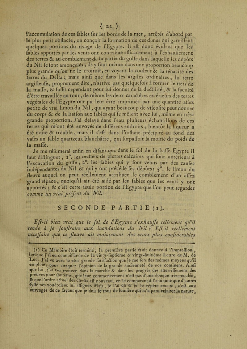 î’accumulation de ces fables fur les bords de la mer, arrêtés d’abord par le plus petit obltacle, on conçoit la formation de ces dunes qui garniÜenc quelques portions du rivage de l’Egypte. Ii efl donc évident que les fables apportés par les vents ont contribué efficacement à l’exhaullement des terres &amp; au comblement de la partie du golfe dans laquelle les depots du Nil fe font amoncelés -, ils y font meme dans une proportion beaucoup plus grande qu’on ne le croiroit, en voyant la couleur &amp; la ténacité des terres du Delta; mais ainfî que dans les argiles ordinaires, la terre argilleufe, proprement dite, n’arrive pas quelquefois à former le tiers de la mafTe, &amp; fuffit cependant pour lui donner de la duébiité, &amp; la faculté d’être travaillée au tour, de même les deux caraéières extérieurs des terres végétales de l’Egypte ont pu leur être imprimés par une quantité allez perite de vrai limon du Nil, qui ayant beaucoup de vifeofite peut donner du corps &amp; de la liaifon aux fables qui fe mêlent avec lui, même en très- grande proportion. J’ai délayé dans l’eau plufieurs échantillons de ces terres qui m’ont été envoyés de différens endroits ; bientôt la liqueur a été noire &amp; trouble , mais il s’efl dans l’in fiant précipité au fond des vafes un fable quartzeux blanchâtre , qui lurpalloit la moitié du poids de la mafTe. Je me réfumerai enfin en difant que dans le fol de la baffe-Egypte il faut d.flinguer , i°. les nochers de pierres calcaires qui font antérieurs à l’excavation du golfe ; 2°. les fables qui y font venus par des caufes indépendantes du Nil &amp; qui y ont précédé fes dépôts; 30. le limon du fleuve auquel on peut réellement attribuer le comblement d’un allez grand efpace , quoiqu’il ait été aidé par les fables que les venrs y ont apportés ; &amp; c’efl cette feule portion de l’Egypte que l’on peut regarder comme un vrai préfent du Nil. SECONDE P A R.T I E (1), EJl-il bien vrai que le fol de l'Egypte sexhauffe tellement qu'il tende à fe fouflraire aux inondations du Nil ? Efl il réellement néceffaire que ce fieuve ait maintenant des crues plus confidérables (0 Ce Mémoire étoit terminé , la première partie étoit donnée à l’impreflion , lorfqoe j’ai eu connoiffance de la vingt-feptième &amp; vingt-huitième Lettre de M. de Luc. J’ai vu avec la plus grande fatisfaââon que je me fers des mêmes moyens qu’il emploie , pour attaquer l’opinion de la grande ancienneté de nos cominens. Ainli que lui, j’a: trouver dans la marche &amp; dans les progrès des atterrilfemens des preuves pour fouteniT &gt; que leur commencement n’efl pas d’une époque très-reculée, &amp; que l’ordre aftuel des chofes efl nouveau, en le comparant à l’antiquité que d’autres fÿflemes voudroient lui afligner. Mais, je l’ai dit Sc je le répète encore , c’eft aux ouvrages de ce fayant que je dois le irait de lumière qui m’a paru éclairer la nature&gt;
