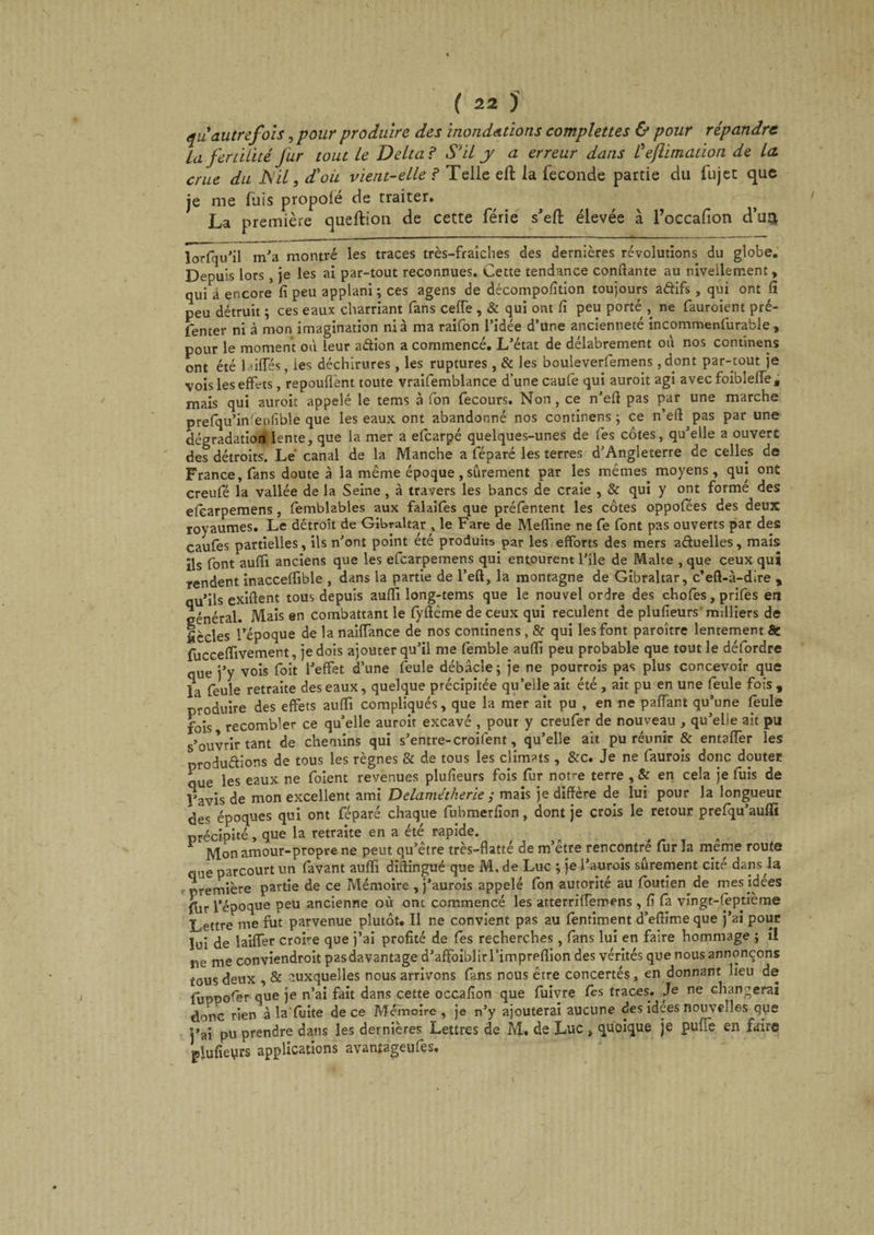 qu autrefois, pour produire des inondations complettes &amp; pour répandre La fertilité Jur tout le Delta ? S'il y a erreur dans Üeflimation de la. crue du JSil, d'où vient-elle ? Telle efl: la fécondé partie du fujet que je me fuis propofé de traiter. ^ La première queftion de cette férié s'efl: élevée à l’occafion cTu^ lorfqu'il m'a montré les traces très-fraîches des dernières révolutions du globe. Depuis lors , je les ai par-tout reconnues. Cette tendance confiante au nivellement, qui a encore fi peu applani; ces agens de décompofition toujours adifs, qui ont fi peu détruit ; ces eaux charriant fans celle , &amp; qui ont fi peu porté , ne fauroient pré- fenter ni à mon imagination ni à ma raifon l’idée d’une ancienneté incommenfurable , pour le moment où leur adion a commencé. L'état de délabrement où nos continens ont été biffés, les déchirures, les ruptures, &amp; les bouleverfemens ,dont par-tout je vois les effets , repoufîent toute vraifemblance d’une caufe qui auroit agi avec foiblelfe, mais qui auroit appelé le tems à fon fecours. Non, ce n'efi pas par une marche prefqu’in'enfible que les eaux ont abandonné nos continens; ce n’eft^pas par une dégradation lente, que la mer a efearpé quelques-unes de fes côtes, qu'elle a ouvert des détroits. Lé canal de la Manche a féparé les terres d’Angleterre de celles de France, fans doute à la même époque , sûrement par les mêmes moyens , qui ont creufé la vallée de la Seine, à travers les bancs de craie , &amp; qui y ont forme des efearpemens, femblables aux falaifes que préfentent les côtes oppofées des deux royaumes. Le détroit de Gibraltar , le Fare de Mefline ne fe font pas ouverts par des caufes partielles, ils n'ont point été produits par les efforts des mers aduelles, mais ils font aufft anciens que les efearpemens qui entourent l’île de Malte , que ceux qui rendent inacceffible , dans la partie de l’eft, la montagne de Gibraltar, c’eft-à-dire , au’ils exiftent tous depuis auffi long-tems que le nouvel ordre des chofes, prifes en général. Mais en combattant le fyftême de ceux qui reculent de plufieurs' milliers de ficelés l’époque de la naiffance de nos continens , &amp; qui les font paroître lentement &amp; fficceffivement, je dois ajouter qu’il me femble aufii peu probable que tout le défordre que j’y vois foit l'effet d’une feule débâcle; je ne pourrois pas plus concevoir que la feule retraite des eaux, quelque précipitée qu’elle ait été , ait pu en une feule fois , produire des effets auffi compliqués, que la mer ait pu , en ne paffant qu’une feule fois recomble»- ce qu'elle auroit excavé , pour y creufer de nouveau , qu'elle ait pu s’ouvrir tant de chemins qui s’entre-croifent, qu’elle ait pu réunir &amp; entaffer les productions de tous les règnes &amp; de tous les climats , &amp;c. Je ne faurois donc douter aue les eaux ne foient revenues plufieurs fois fur notre terre , &amp; en cela je fuis de l’avis de mon excellent ami Delamétheriemais je diffère de lui pour la longueur des époques qui ont féparé chaque fubmerfion, dont je crois le retour prefqu'aufïï précipité, que la retraite en a été rapide. Mon amour-propre ne peut qu’être très-flatté de m’être rencontré fur la meme route que parcourt un favant auffi difiingué que M. de Luc ; je i’aurois sûrement cité dans la ••première partie de ce Mémoire , j’aurois appelé fon autorité au foutien de mes idees fur l’époque peu ancienne où ont commencé les atterriffemens , fi fa vingt-fbptième Lettre me fut parvenue plutôt. Il ne convient pas au fentiment d’efiime que j’ai pour lui de biffer croire que j’ai profité de fes recherches, fans lui en faire hommage ; il pe me conviendroit pas davantage d’afFoiblirrimpreffion des vérités que nous annonçons tous deux , &amp; auxquelles nous arrivons fans nous être concertés, en donnant lieu de fupnofer que je n’ai fait dans cette occafion que fuivre Ces traces. Je ne changerai donc rien à la fuite de ce Mémoire, je n’y ajouterai aucune des idees nouvelles que j’ai pu prendre dans les dernières Lettres de M. de Luc , quoique je pufle en faire plufieurs applications avanîageufes.