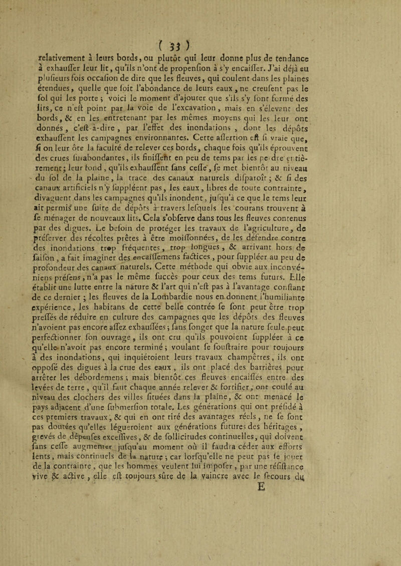 ( ïî ) relativement «a leurs bords, ou plutôt qui leur donne plus de tendance à exhaulfer leur lit, qu’ils n’ont de propenfîon à s’y encaifler. J’ai déjà eu plufieursfois occafîon de dire que les fleuves, qui coulent dans les plaines étendues, quelle que loit l’abondance de leurs eaux , ne creulent pas le fol qui les porte ; voici le moment d’ajouter que s’ils s’y lont formé des lits, ce n’eft point par la voie de l’excavation , mais en s’élevant des bords, &amp; en les entretenant par les mêmes moyens qui les leur ont donnés, c’eft à-dire , par l’effet des inondations , dont les dépôts exhauffent les campagnes environnantes. Cette aflertion eft fi vraie que, ü on leur ôte la facuité de relever ces bords, chaque fois qu’ils éprouvent des crues luiabondantes, ils finiffetit en peu de tems par les pc>dre' entiè¬ rement; leur tond , qu’ils exhauffent fans celle , fe met bientôt au niveau du fol de la plaine, la trace des canaux naturels difparoîr; &amp; fi des canaux artificiels n’y fuppléent pas, les eaux, libres de toute conrrainte, divaguent dans les campagnes qu’ils inondent, jufqu’à ce que le tems leur ait permis'une fuite de dépôts à-travers lefquels les courans trouvent à fe ménager de nouveaux lits. Cela s’obferve dans tous les fleuves contenus o par d es digues. Le befoin de protéger les travaux de l’agriculture, de préferver des récoltes prêtes à être moiffonnées, de les défendre contre des inondations tr«p fréquentes, trop longues , ôc arrivant hors de faifon , a fait imaginer des encaiffemens faétices , pour fuppléer au peu de profondeur des canaux naturels. Cette méthode qui obvie aux inconvé- niens préfens, n’a pas le même fuccès pour ceux des tems futurs. Llie établit une lutte entre la nature &amp; l’art qui n’eft pas à l’avantage confiant de ce dernier ; les fleuves de la Lombardie nous en donnent.l’humiliante expérience, les habitans de cette belle contrée fe font peut être trop preffés de réduire en culture des campagnes que les dépôts des fleuves n’avoient pas encore allez exhauiTées; fans fonger que la nature feule.peut perfectionner fon ouvrage , ils ont cru qu’ils pouvoient fuppléer à ce qu’elle-n’avoit pas encore terminé; voulant fe fouftraire pour toujours à des inondations, qui inquiétoient leurs travaux champêtres, ils ont oppofé des digues à la crue des eaux , ils ont placé des barrières pour arrêter les débordemens ; mais bientôt ces fleuves encaiflés entre des levées de terre , qu’il faut chaque année relever &amp; fortifier, ont coulé au niveau des clochers des villes fituées dans la plaine, &amp;: ont menacé le pays adjacent d’une fubmerfîon totale. Les générations qui ont préfidé à ces premiers travaux, &amp; qui en ont tiré des avantages réels, ne fe font pas doutées qu’elles légueroient aux générations futures des héritages, grevés de dépenfes exceflîves, &amp;r de follicitudes continuelles, qui doivent fans ceffe augmenter jufqu’au moment où il faudra céder aux efforts lents, mais continuels de U natutç ; car lorfqu’elle ne peut pas fe jouer de la contrainte , que les hommes veulent lui jmpofer , par une réfiftancç vive §C aétive , elle eft toujours sûre dç la vaincre avec le fecours du, E